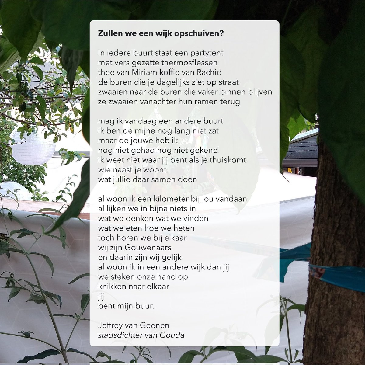 BURENDAG

In iedere buurt staat een partytent 
met vers gezette thermosflessen

al lijken we in bijna niets in
wat we denken wat we vinden
wat we eten hoe we heten
toch horen we bij elkaar
wij zijn Gouwenaars 
en daarin zijn wij gelijk

#burendag #Gouda