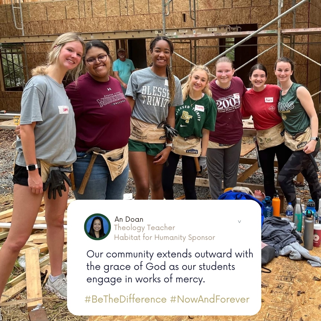"Our community extends outward with the grace of God as our students engage in works of mercy like participating in Habitat for Humanity. I hope that these kids continue to make a difference in their communities when they leave BT." An Doan, Theology Teacher