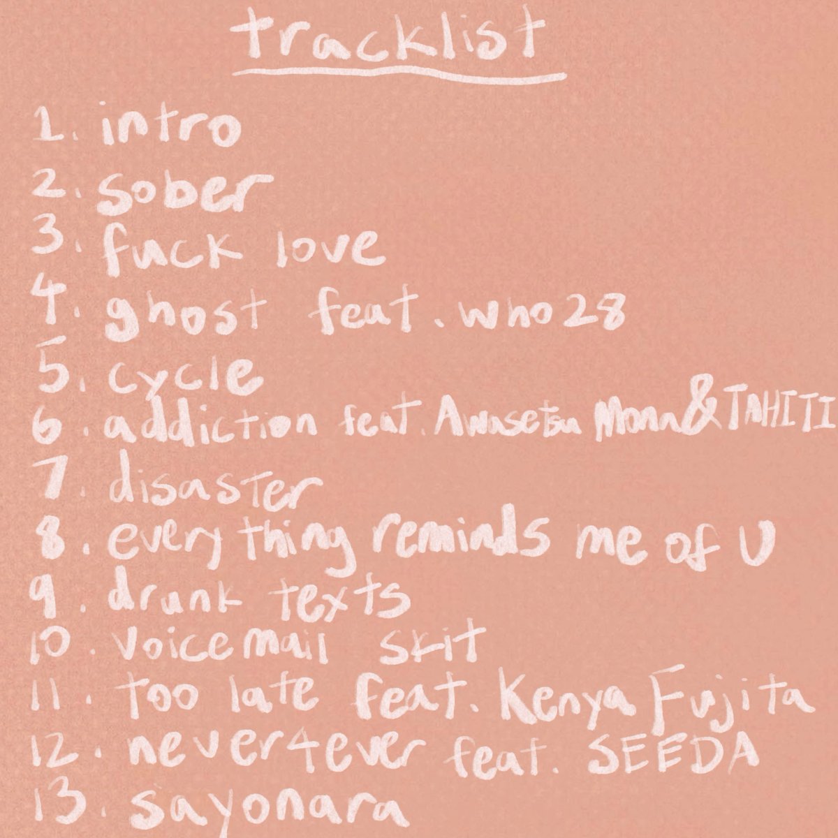 1st album out now🫶

tracklist
1. intro
2. sober
3. fuck love
4. ghost feat who28
5. cycle
6. addiction feat Awasetsu Mona &amp; TAHITI
7. disaster
8. everything reminds me of U
9. drunk texts
10. voicemail skit
11. too late feat Kenya Fujita
12. never4ever feat SEEDA
13. sayonara