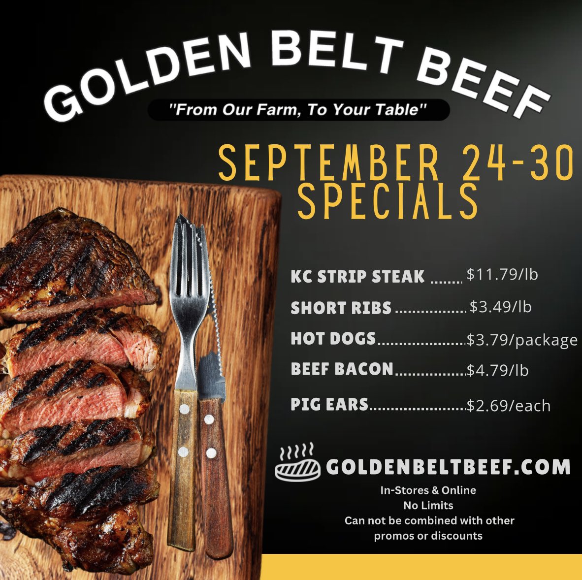 NOW-Sept30
KC Strip Steaks, $11.79 30% off! 
Beef Short Ribs, $3.49/lb 50% off!
All Beef Hot Dogs, $3.79 30% off!
Beef Bacon, $4.79 20% off!!!
Pig Ear, $2.69 40% off!!! 
Online & In-store 
NO limits
can not be combined with other promos or discounts. 
GoldenBeltBeef.com