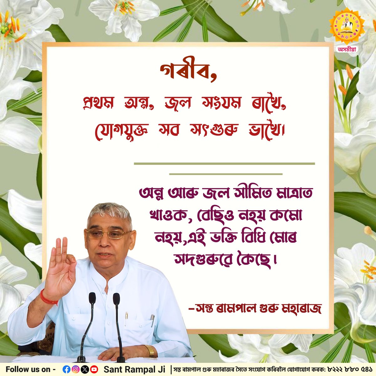 গৰীব, প্ৰথম অন্ন, জল সংযম ৰাখৈ, যোগযুক্ত সব সৎগুৰু ভাখৈ।

অন্ন আৰু জল সীমিত মাত্ৰাত  খাওক, বেছিও নহয় কমো নহয়,এই ভক্তি বিধি মোৰ সদগুৰুৱে কৈছে।