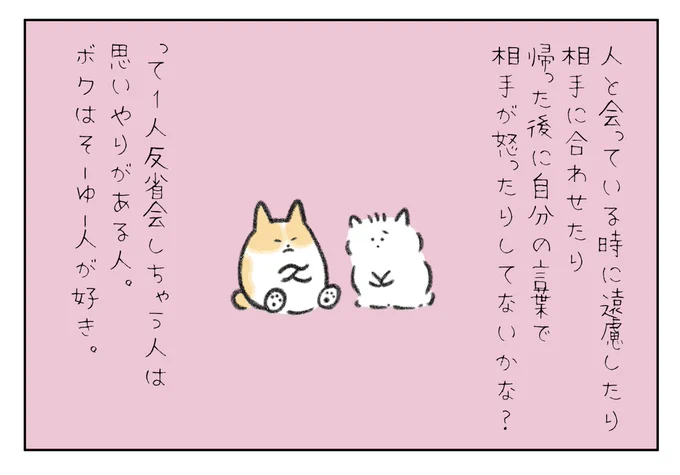人と会っている時に遠慮して相手に合わせたり、帰った後に自分の言葉で相手が怒ったりしてないか?って1人反省会しちゃう人は思いやりがある人だよ。ボクはそーゆー人が好きだよ! 