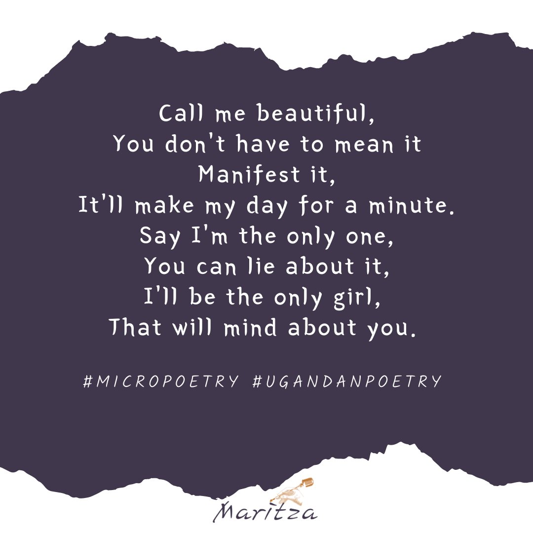 Call me beautiful,
You don't have to mean it
Manifest it,
It'll make my day for a minute.
Say I'm the only one,
You can lie about it,
I'll be the only girl, 
That will mind about you. 
🎵Come in, I'll give you
Shelter from the storm.🎵

#micropoetry #Ugandanpoetry