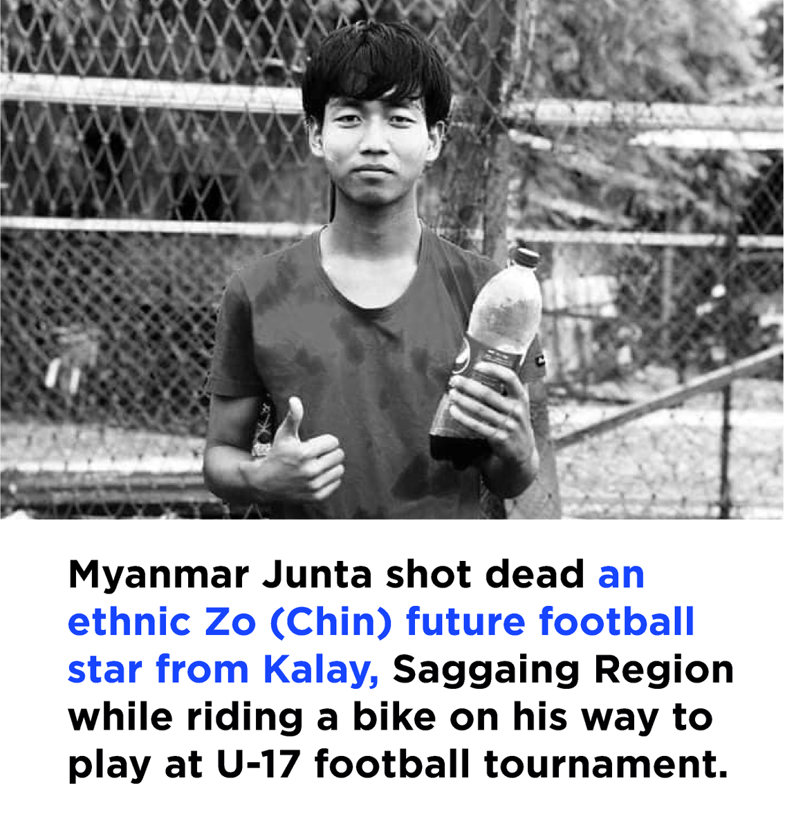 Tg. Lian Muan Sing, a 17-year-old football star from Kalay town, was shot dead by the Myanmar regime while riding a bike with his two teammates to compete at the U-17 football tournament in Kalay town, Saggaing Region, on Friday, October 6, 2023

As described by his teammates, he