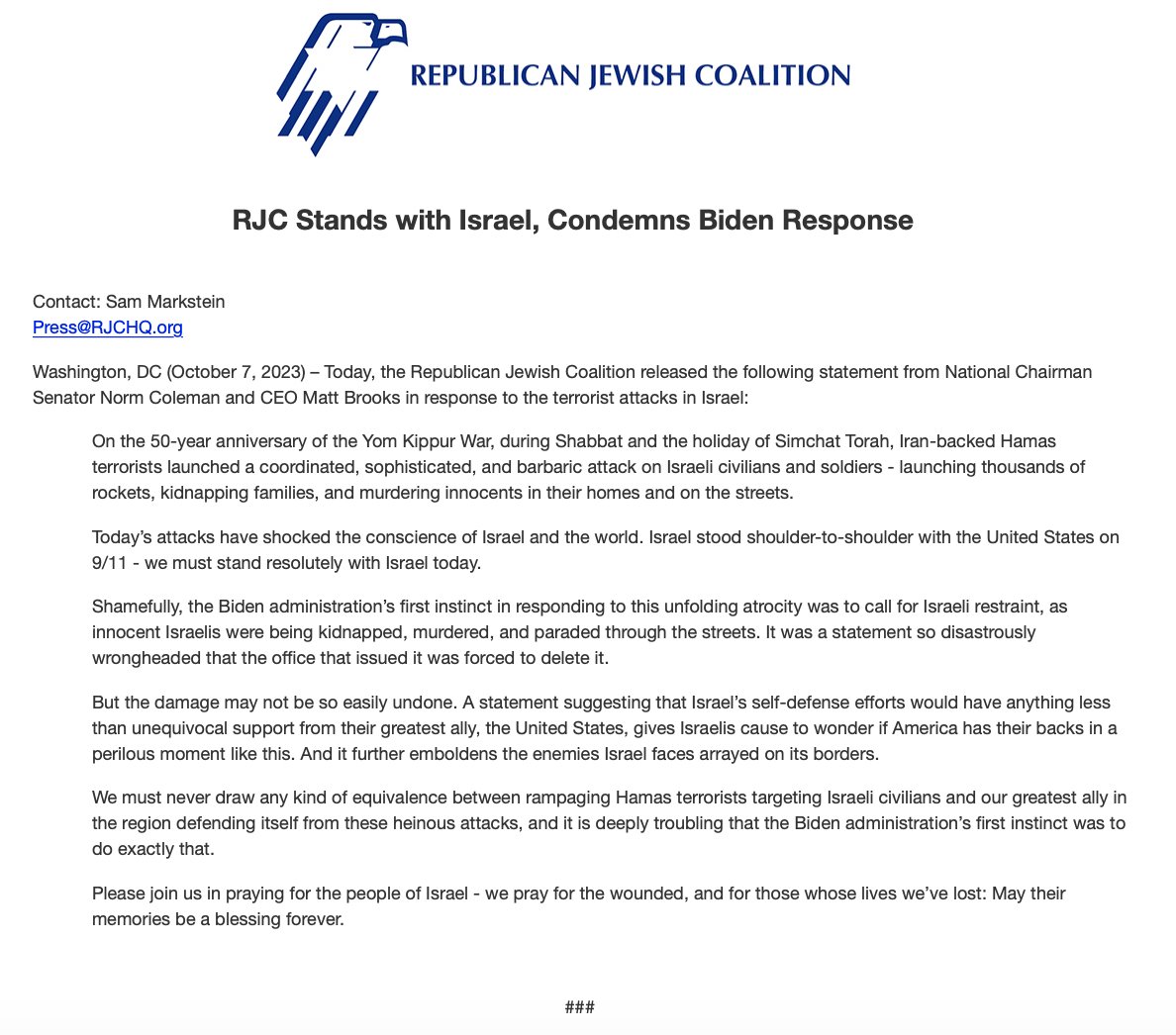 RJC's tweet photo. 🚨 BREAKING: @RJC Stands with Israel, Condemns Biden Response

On the 50-year anniversary of the Yom Kippur War, during Shabbat and the holiday of Simchat Torah, Iran-backed Hamas terrorists launched a coordinated, sophisticated, and barbaric attack on Israeli civilians and soldiers - launching thousands of rockets, kidnapping families, and murdering innocents in their homes and on the streets.

Today’s attacks have shocked the conscience of Israel and the world. Israel stood shoulder-to-shoulder with the United States on 9/11 - we must stand resolutely with Israel today.

Shamefully, the Biden administration’s first instinct in responding to this unfolding atrocity was to call for Israeli restraint, as innocent Israelis were being kidnapped, murdered, and paraded through the streets. It was a statement so disastrously wrongheaded that the office that issued it was forced to delete it.

But the damage may not be so easily undone. A statement suggesting that Israel’s self-defense efforts would have anything less than unequivocal support from their greatest ally, the United States, gives Israelis cause to wonder if America has their backs in a perilous moment like this. And it further emboldens the enemies Israel faces arrayed on its borders.

We must never draw any kind of equivalence between rampaging Hamas terrorists targeting Israeli civilians and our greatest ally in the region defending itself from these heinous attacks, and it is deeply troubling that the Biden administration’s first instinct was to do exactly that.

Please join us in praying for the people of Israel - we pray for the wounded, and for those whose lives we’ve lost: May their memories be a blessing forever.