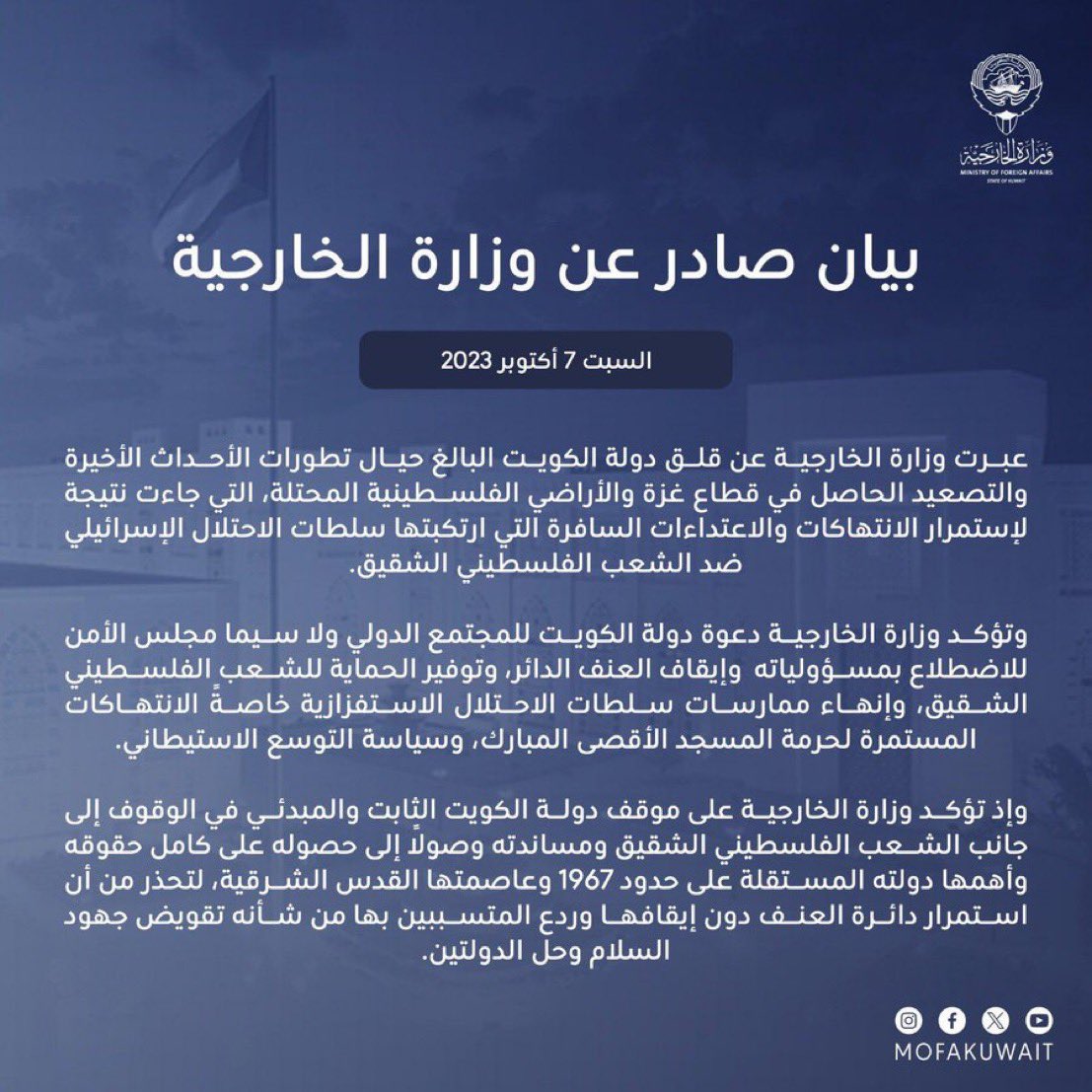 بيان وزارة الخارجية الكويتية: الأحداث والتطورات الأخيرة والتصعيد الحاصل في قطاع غزة والأراضي الفلسطينية المحتلة جاء نتيجة لاستمرار الانتهاكات والاعتداءات السافرة التي ارتكبتها سلطات الاحتلال الإسرائيلي ضد الشعب الفلسطيني الشقيق.