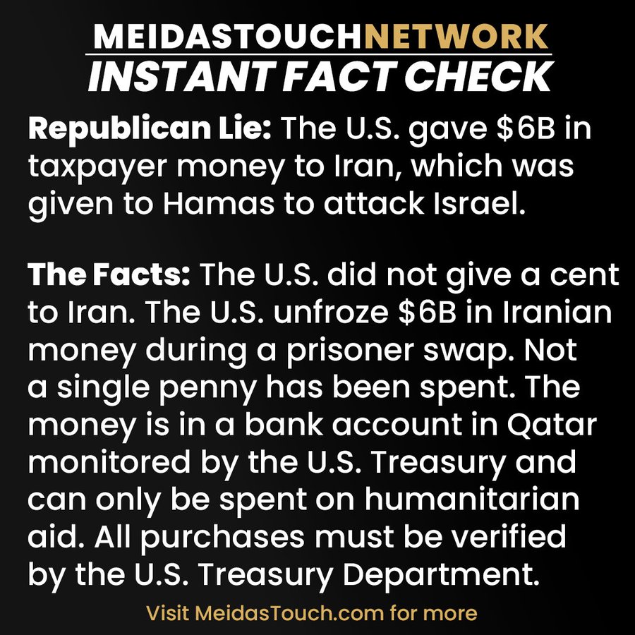 MeidasTouch Network Instant Fact CheckRepublican Lie: The U.S. gave $6B intaxpayer money to Iran, which wasgiven to Hamas to attack Israel. The Facts: The U.S. did not give a centto Iran. The U.S. unfroze $6B in Iranianmoney during a prisoner swap. Nota single penny has been spent. Themoney is in a bank account in Qatarmonitored by the U.S. Treasury andcan only be spent on humanitarianaid. All purchases must be verifiedby the U.S. Treasury Department.