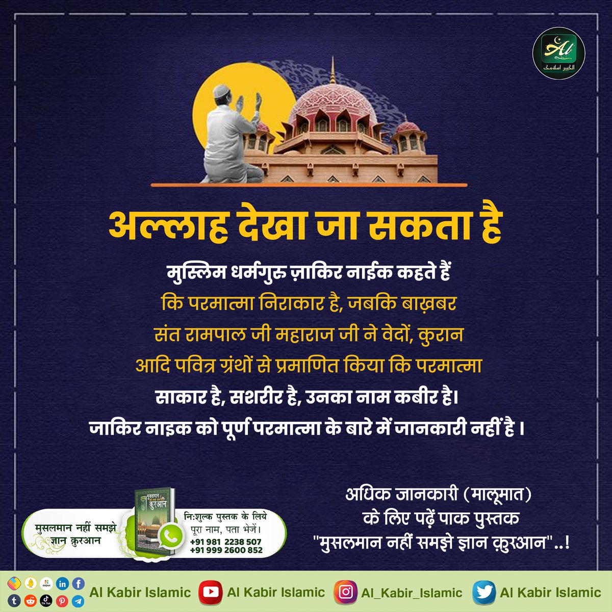#AlKabir_Islamic
#SaintRampalJi
अल्लाह देखा जा सकता है।
मुस्लिम धर्मगुरु ज़ाकिर नाईक कहते हैं कि परमात्मा निराकार है, जबकि बाख़बर संत रामपाल जी महाराज जी ने वेदों, कुरान आदि पवित्र ग्रंथों से प्रमाणित किया कि परमात्मा साकार है, शरीर है, उनका नाम कबीर है।