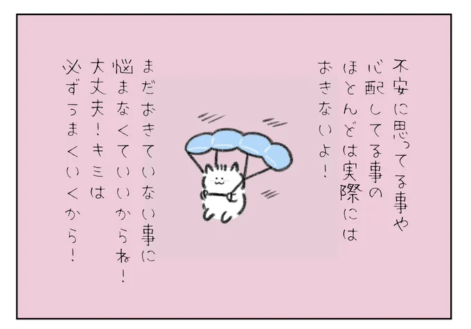 不安に思ってる事や心配してる事のほとんどは実際にはおきないよ!
まだおきてない事に悩まなくていいからね!大丈夫!キミは必ずうまくいくから! 