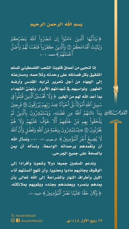 {يَٰٓأَيُّهَا ٱلَّذِينَ ءَامَنُوٓاْ إِن تَنصُرُواْ ٱللَّهَ يَنصُرۡكُمۡ وَيُثَبِّتۡ أَقۡدَامَكُمۡ ٧ وَٱلَّذِينَ كَفَرُواْ فَتَعۡسٗا لَّهُمۡ وَأَضَلَّ أَعۡمَٰلَهُمۡ} إنا لنحيي من أعماق قلوبنا الشعب الفلسطيني المسلم الشقيق على وحدته وتلاحمه، ومسارعته إلى الجهاد من أجل تحرير ترابه المقدس وأرضه الطهور، ونواسيهم في شهدائهم الأبرار، {وَلَا تَحۡسَبَنَّ ٱلَّذِينَ قُتِلُواْ فِي سَبِيلِ ٱللَّهِ أَمۡوَٰتَۢاۚ بَلۡ أَحۡيَآءٌ عِندَ رَبِّهِمۡ يُرۡزَقُونَ ١٦٩ فَرِحِينَ بِمَآ ءَاتَىٰهُمُ ٱللَّهُ مِن فَضۡلِهِۦ وَيَسۡتَبۡشِرُونَ بِٱلَّذِينَ لَمۡ يَلۡحَقُواْ بِهِم مِّنۡ خَلۡفِهِمۡ أَلَّا خَوۡفٌ عَلَيۡهِمۡ وَلَا هُمۡ يَحۡزَنُونَ ١٧٠ ۞يَسۡتَبۡشِرُونَ بِنِعۡمَةٖ مِّنَ ٱللَّهِ وَفَضۡلٖ وَأَنَّ ٱللَّهَ لَا يُضِيعُ أَجۡرَ ٱلۡمُؤۡمِنِينَ}، ونسأل الله أن يتغمدهم برحماته الواسعة، ونسأله أن يمن بالصحة على جميع الجرحى. وندعو المسلمين جميعا إلى الوقوف بجانبهم ماديا ومعنويا، وأن تلهج ألسنتهم بالضراعة إلى الله تعالى بأن يمدهم بنصره {وَكَانَ حَقَّا عَلَيۡنَا نَصۡرُ ٱلۡمُؤۡمِنِينَ}