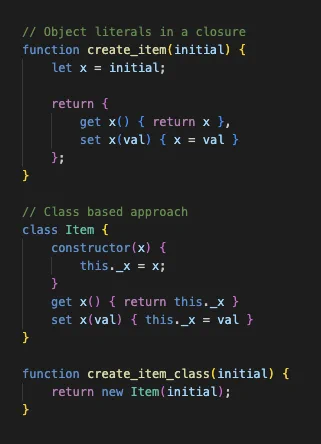 Code snippet:

// Object literals in a closure
function create_item(initial) {
    let x = initial;

    return {
        get x() { return x },
        set x(val) { x = val }
    };
}

// Class based approach
class Item {
    constructor(x) {
        this._x = x;
    }
    get x() { return this._x }
    set x(val) { this._x = val }
}

function create_item_class(initial) {
    return new Item(initial);
}