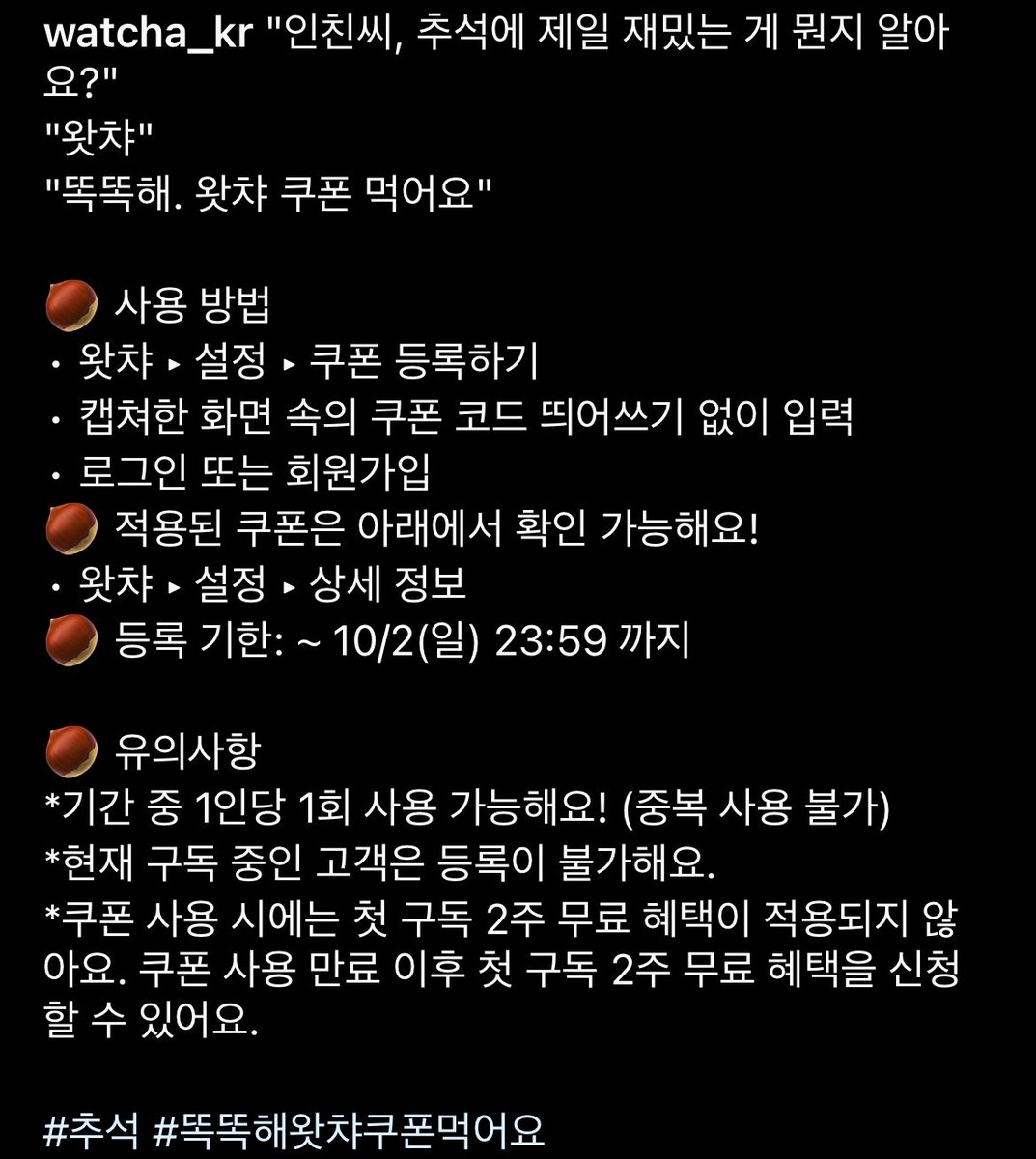 왓챠에서 2023 추석을 위한 왓챠 24시간 무료쿠폰을 뿌립니다!

‘똑똑해왓챠쿠폰먹어요’

쿠폰 입력하시고 즐거운 추석 연휴 보내세요!

쿠폰 등록하기 : watcha.com/coupon/register