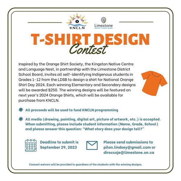 Self-identified Indigenous students in Grades 1-12 are invited to submit an original design for a chance to be featured on KNCLN's 2024 National Orange Shirt Day t-shirt. Each winning Elementary and Secondary design will be awarded $250. All proceeds will fund KNCLN programming. All media is accepted. When submitting, please include student information and answer: “What story does your design tell?”
Deadline Sept. 29, 2023. Please send to pilon.lindsey@gmail.com or diroccoje@limestone.on.ca.