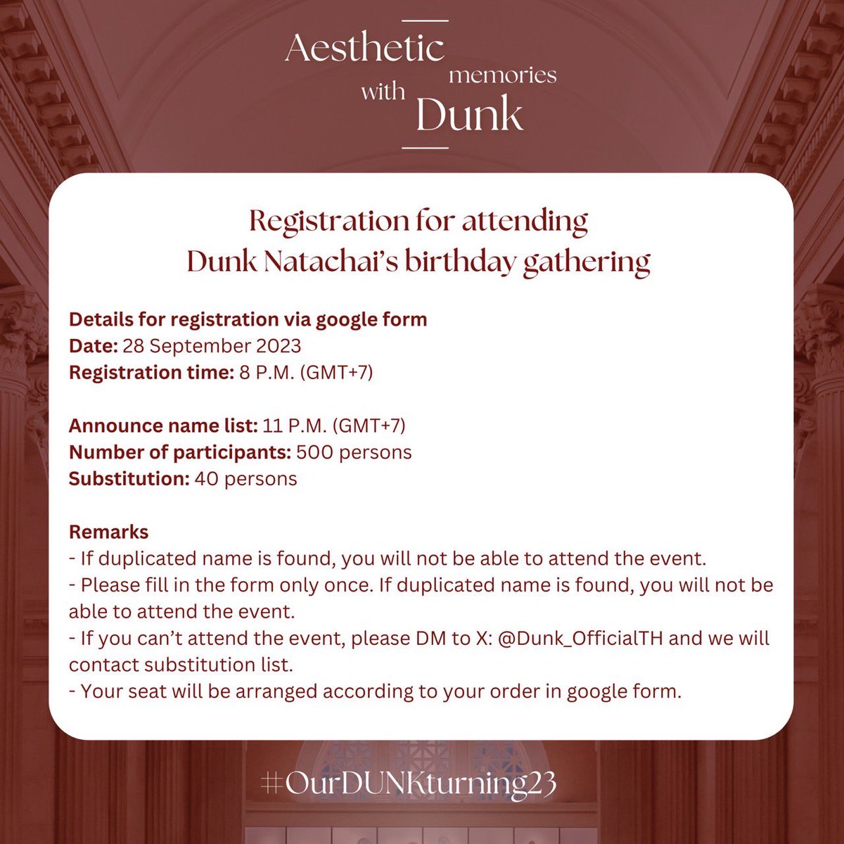 Dunk_OfficialTH's tweet photo. [ Registration for attending Dunk Natachai’s birthday gathering ] 

Details for registration via google form
Date: 28 September 2023
Registration time: 8 P.M. (GMT+7)

Announce name list: 11 P.M. (GMT+7)
Number of participants: 500 persons
Substitution: 40 persons

Remarks
- If duplicated name is found, you will not be able to attend the event.
- Please fill in the form only once. If duplicated name is found, you will not be able to attend the event.
- If you can’t attend the event, please DM to X: @Dunk_OfficialTH and we will contact substitution list.
- Your seat will be arranged according to your order in google form. 

#OurDUNKturning23
@dunknatachai #dunknatachai #dunkmeow