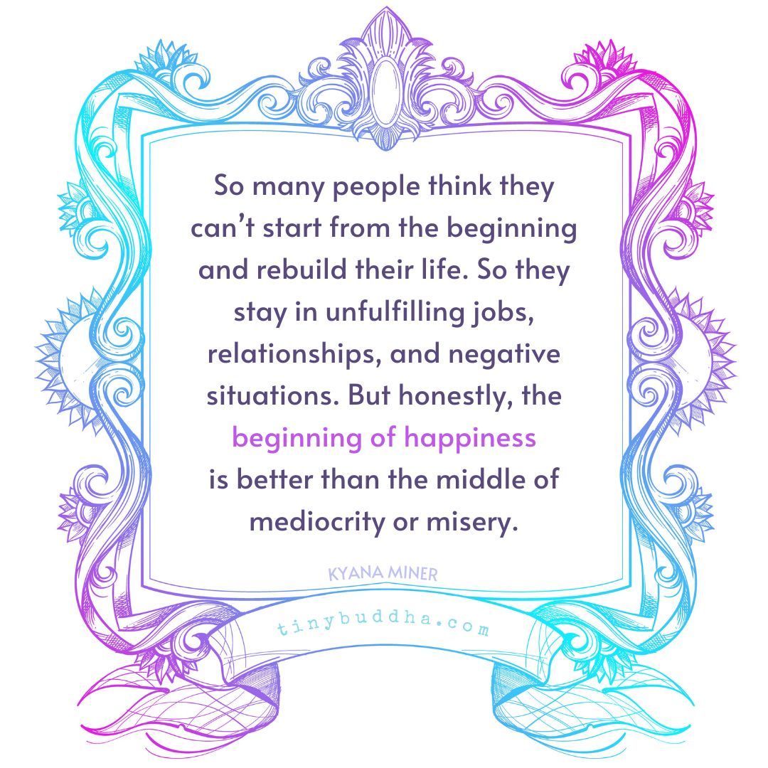 'So many people think they can’t start from the beginning and rebuild their life. So they stay in unfulfilling jobs, relationships, and negative situations. But honestly, the beginning of happinessis better than the middle of mediocrity or misery.”  ~Kyana Miner