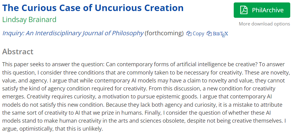 "The Curious Case of Uncurious Creation"

New paper on AI and creativity argues that while AI may achieve novelty, it lacks other necessary conditions of human creativity---curiosity and agency---and should thus not be considered creative per se.
philpapers.org/rec/BRATCC-9