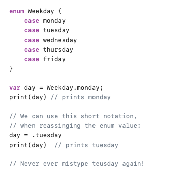 Enums in Swfit

Enumns(enumerations) makes sure you use the right value for a certain type.

This prevents from assigning invalid values to a variable.

For example, September is not a valid weekday, but this code is perfectly valid:

var weekday = "Monday"
weekday = "September"