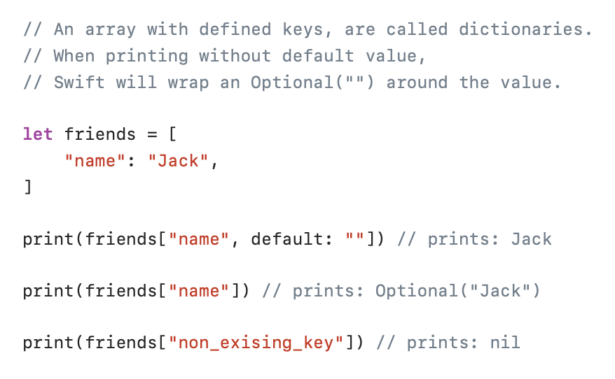In Swift, Dictionaries are arrays with defined keys.

Just like associative arrays in PHP.

Dictionaries always have a default value, to prevent code from breaking.

This is indeed one of the reasons In PHP I almost never access values by array keys directly, but prefer objects