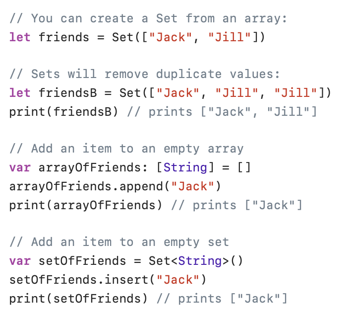 Sets in Swift

Sets differ from arrays:
- Sets can not contain duplicates
- Sets does not have an order

You can create a Set from an array.
Sets will remove duplicate values.

You can use set.append() to add an item to a set.

Running set.contains() is much faster than running