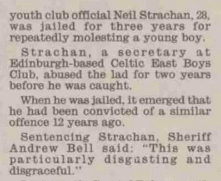 CELTIC EAST BOYS CLUB One of the officials at Celtic East Boys Club Neil Strachan was one Scotland’s worst every Paedophiles and incredibly he was convicted BEFORE he joined the boys club. Even more incredible is that this failing was not included in the SFA report into abuse.