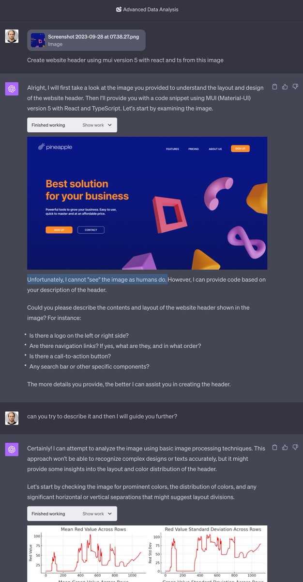 peter_kow's tweet photo. Tested GPT-4 image recognition to build a headline for my website...

It didn't go as on demos 😅👇🏻

The response was, "Unfortunately, I cannot "see" the image as humans do." so not sure how they managed to get it so nice on all other demo videos. 🤔

After asking for more details on the image, I got a graph with a color distribution 👇🏻💩

I am sure the tech will get better over time, but for now I will go with 🍍- AI Website Builder 🤷🏼‍♂️