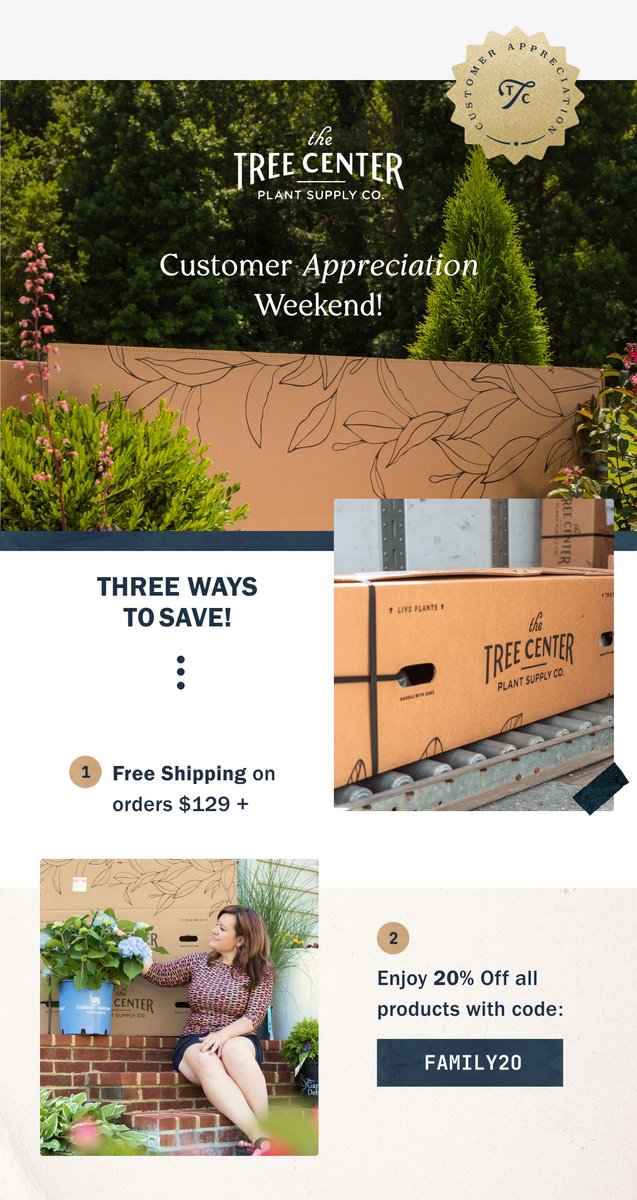 We wanted to say thank you for trusting us with your plant and landscape needs. Customer Appreciation Sale starts right now! Check out the 3 ways to save:
1. 20% OFF Coupon Code: FAMILY20
2. FREE SHIPPING* on orders over $129
3. Up to 53% OFF in Markdowns
thetreecenter.com