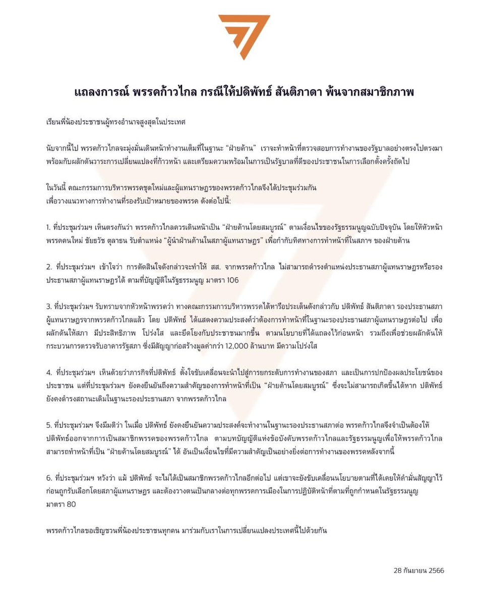 thestandardth's tweet photo. BREAKING: ก้าวไกล มีมติขับ ‘ปดิพัทธ์ สันติภาดา’ รองประธานสภาฯ คนที่ 1 พ้นสมาชิกพรรค

แถลงการณ์พรรคก้าวไกล กรณีให้ ปดิพัทธ์ สันติภาดา พ้นจากสมาชิกภาพ

เรียนพี่น้องประชาชนผู้ทรงอำนาจสูงสุดในประเทศ

นับจากนี้ไป พรรคก้าวไกลจะมุ่งมั่นเดินหน้าทำงานเต็มที่ในฐานะ “ฝ่ายค้าน”  เราจะทำหน้าที่ตรวจสอบการทำงานของรัฐบา���อย่างตรงไปตรงมา พร้อมกับผลักดันวาระการเปลี่ยนแปลง��ี่ก้าวหน้า และเตรียมความพร้อมในการเป็นรัฐบาลที่ดีของประชาชนในการเลือกตั้งครั้งถัดไป

ในวันนี้ (28 ก.ย. 2566) คณะกรรมการบริหารพรรคชุดใหม่และผู้แทนราษฎรของพรรคก้าวไกลจึงได้ประชุมร่วมกัน เพื่อวางแนวทางการทำงานที่รองรับเป้าหมายของพรรค ดังต่อไปนี้:

1. ที่ประชุมร่วมฯ เห็นตรงกันว่า พรรคก้าวไกลควรเดินหน้าเป็น “ฝ่ายค้านโดยสมบูรณ์” ตามเงื่อนไขของรัฐธรรมนูญฉบับปัจจุบัน โดยให้หัวหน้าพรรคคนใหม่ ชัยธวัช ตุลาธน รับตำแหน่ง “ผู้นำฝ่านค้านในสภาผู้แทนราษฎร” เพื่อกำกับทิศทางการทำหน้าที่ในสภาฯ ของฝ่ายค้าน

2. ที่ประชุมร่วมฯ เข้าใจว่า การตัดสินใจดังกล่าวจะทำให้ สส. จากพรรคก้าวไกล ไม่สามารถดำรงตำแหน่งประธานสภาผู้แทนราษฎรหรือรองประธานสภาผู้แทนราษฎรได้ ตามที่บัญญัติในรัฐธรรมนูญ มาตรา 106

3. ที่ประชุมร่วมฯ รับทราบจากหัวหน้าพรรคว่า ทา��คณะกรรมการบริหารพรรคได้หารือ��ระเด็นดังกล่าวกับ ปดิพัทธ์ สันติภาดา รองประธานสภาผู้แทนราษฎรจากพรรคก้าวไกลแล้ว โดย ปดิพัทธ์ ได้แสดงความประสงค์ว่าต้องการทำหน้าที่ในฐานะรองประธานสภาผู้แทนราษฎรต่อไป เพื่อผลักดันให้สภา มีประสิทธิภาพ โปร่งใส และยึดโยงกับประชาชนมากขึ้น ตามนโยบายที่ได้แถลงไว้ก่อนหน้า รวมถึงเพื่อช่วยผลักดันให้กระบวนการตรวจรับอาคารรัฐสภา ซึ่งมีสัญญาก่อสร้างมูลค่ากว่า 12,000 ล้านบาท มีความโปร่งใส

4. ที่ประชุมร่วมฯ เห็นด้วยว่าภารกิจที่ปดิพัทธ์ ตั้งใจขับเคลื่อนจะนำไปสู่การยกระดับการทำงานของสภา และเป็นการปกป้องผลประโยชน์ของประชาชน แต่ที่ประชุมร่วมฯ ยังคงยืนยันถึงความสำคัญของการทำหน้าที่เป็น “ฝ่ายค้านโดยสมบูรณ์” ซึ่งจะไม่สามารถเกิดขึ้นได้หาก ปดิพัทธ์ ยังคงดำรงสถานะเดิมในฐานะรองประธานสภา จากพรรคก้าวไกล

5. ที่ประชุมร่วมฯ จึงมีมต��ว่า ในเมื่อ ปดิพัทธ์ ยังคงยืนยันความประสงค์จะทำงานในฐานะรองประธานสภาต่อ พรรคก้าวไกลจึงจำเป็นต้องให้ปดิพัทธ์ออกจากการเป็นสมาชิกพรรคของพรรคก้าวไกล ตามบทบัญญัติแห่งข้อบังคับพรรคก้าวไกลและรัฐธรรมนูญ เพื่อให้พรรคก้าวไกลสามารถทำหน้าที่เป็น “ฝ่ายค้านโดยสมบูรณ์” ได้ อัน��ป็นเงื่อนไขที่มีความสำคัญเป็นอย่างยิ่งต่อการทำงานของพรรคหลังจากนี้

6. ที่ประชุมร่วมฯ หวังว่า แม้ ปดิพัทธ์ จะไม่ได้เป็นสมาชิกพรรคก้าวไกลอีกต่อไป แต่เขาจะยังขับเคลื่อนนโยบายตามที่ได้เคยให้คำมั่นสัญญาไว้ก่อนถูกรับเลือกโดยสภาผู้แทนราษฎร และต้องวางตนเป็นกลางต่อทุกพรรคการเมืองในการปฏิบัติหน้าที่ตามที่ถูกกำหนดในรัฐธรรมนูญ มาตรา 80

พรรคก้าวไกลขอเชิญชวนพี่น้องประชาชนทุกคน มาร่วมกับเราในการเปลี่ยนแปลงประเทศนี้ไปด้วยกัน