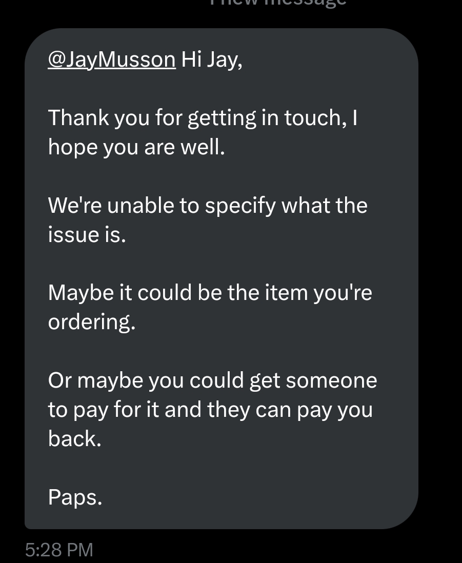 JayMusson's tweet photo. Cannot get over how unhelpful @houseoffraser are. Explained that my order of 13 items won't go through no matter what payment method or account is used. Told them friends have tried making the same order for me and it fails each time. This is the reply: https://t.co/nmgs4Y2t3L