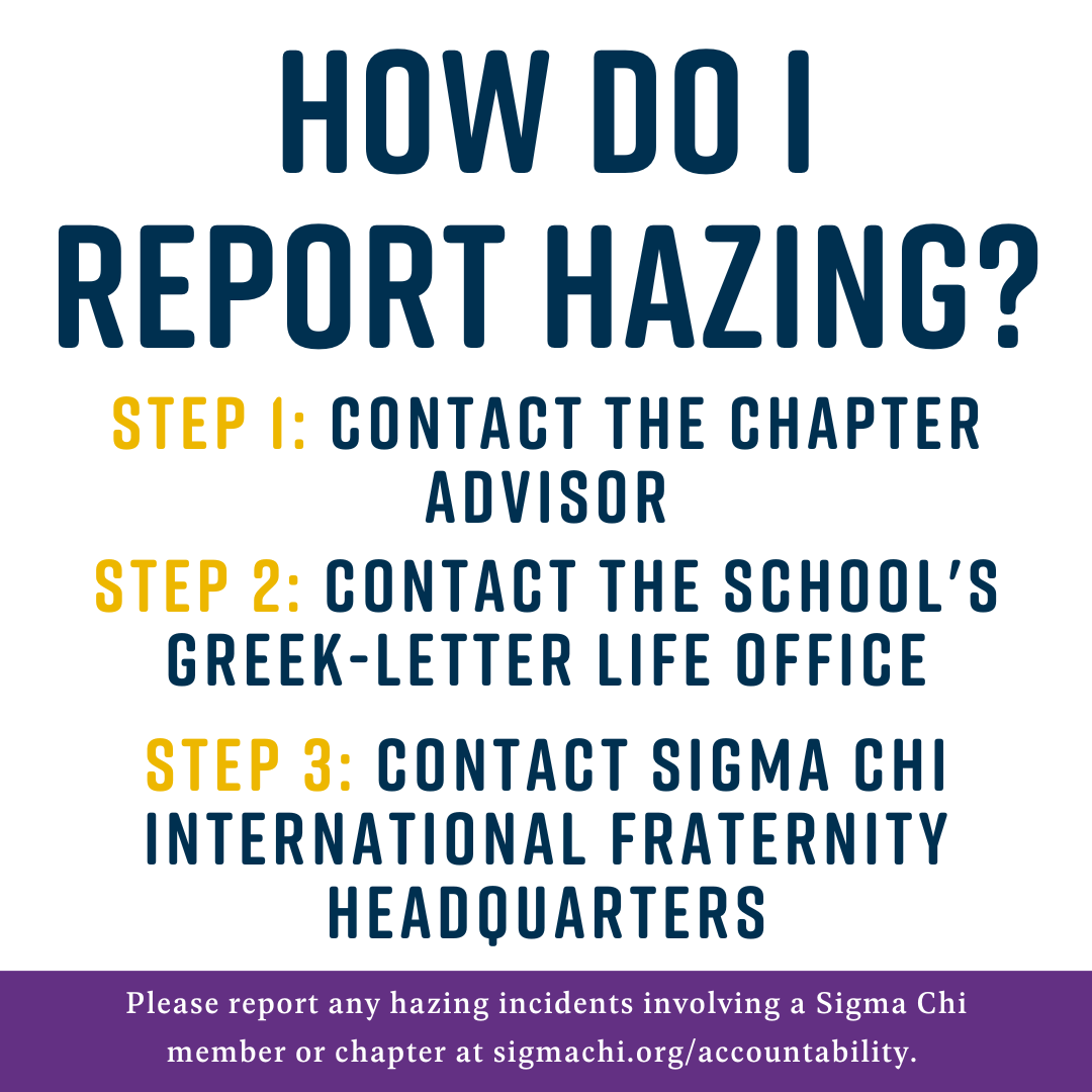 Sigma Chi International Fraternity encourages all of our members as well as parents, collegiate staff and community members to report any instances of hazing to the Greek-letter life office at their college or university and to Sigma Chi International Fraternity Headquarters.