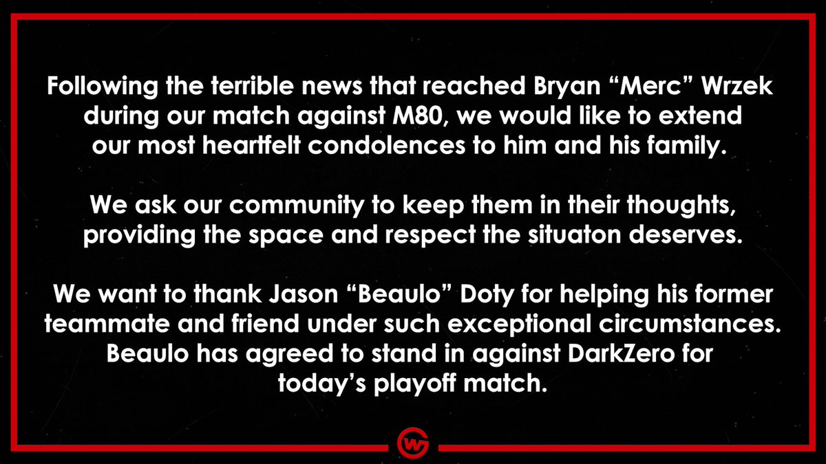 Following the terrible news that reached Bryan “Merc” Wrzek during our match against M80 we would like to extend our most heartfelt condolences to him and his family.

We ask our community to keep them in their thoughts, providing the space and respect the situation deserves.

We want to thank Jason “Beaulo” Doty for helping his former teammate and friend under such exceptional circumstances and offering to stand in against DarkZero.
