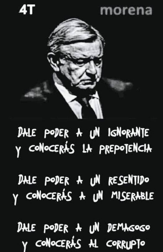 GARCIPAVON's tweet photo. "Carta a López Obrador" 

En opinión de Jesús Corona Osornio @coronaoso  
👇👇👇

Señor Licenciado Andrés Manuel López Obrador, Presidente Constitucional de los Estados Unidos Mexicanos, permítame dirigirme a usted con el respeto que su alta investidura merece.

Que usted no respete su presidencia, no significa que el suscrito tenga que seguir una tónica irresponsable carente de respeto.

Desde que usted llegó a Palacio Nacional, se convirtió en el amo y señor de un gobierno derivado de la joven democracia de nuestro país. No ha actuado conforme a derecho, se comporta como el jefe de una pandilla, le ruego me perdone el término, no hay otra forma de definirlo.

Perdona u ofende según de quién se tratare, utiliza su tribuna, coloquialmente conocida como “la mañanera” para describir un México inexistente.

A su antojo mejora las cifras que le confrontan con la terca realidad, que día a día destroza sus mentiras, usted miente tanto como respira. Las “mañaneras” las describe usted, como: “un ejercicio circular de comunicación,” pero… resultan ser un monólogo atiborrado de ofensas, ataques, descalificaciones y arteros adjetivos calificativos, dos o tres horas plagadas de falsedades y autoalabanzas.

Don Andrés Manuel, es cierto que los gobiernos anteriores no fueron perfectos, hubo corrupción, errores, dislates y propaganda, nada comparado con su gobierno.

Lo que hoy vivimos los mexicanos, es de terror, usted no es un demócrata, no es un luchador social, no es un ciudadano respetuoso de las leyes.

Señor López Obrador, usted promueve el irrespeto a las leyes, promueve la violencia y la división entre mexicanos, su gobierno abusa del cinismo, no del civismo. En su administración el gobernar se ha tornado en la imposición de sus ideas, aunque estas no sean operativas ni vayan a beneficiar a la población.

Su visión, ideológica, social y de interpretación de las leyes, no la comparte, la impone por la buena o por la mala. Usted cogobierna con las fuerzas militares, a esas fuerzas les ha otorgado puertos, aeropuertos, aduanas, y tareas de seguridad. Ha tornado su idea de combatir al crimen organizado en protección, no importa que ya rondemos los 200 mil crímenes producto del crimen organizado y el narco.

A su gobierno-de alguna manera tenemos que llamarlo-hoy por hoy, solo le importa impulsar a su elegida para que llegue al lugar que usted ostenta.

Usted será el jefe de campaña de su entenada política, no se detendrá en recursos económicos, programas sociales, trampas jurídicas a las oposiciones. La compra del voto se hará de muchas formas, de todas las formas posibles, habrá sin dudas soldados en las calles para amedrentar y toletear sin piedad.

Se adueñó del Palacio Nacional, y lo usa a su gusto, sin importar que viole protocolos de protección a los tesoros y antigüedades que ahí se conservan. Usted también pretende adueñarse de la Suprema Corte de Justicia de la Nación; Don Andrés Manuel, no quiere separación de poderes, de eso nada.

Autócrata, pendenciero, un hombre que no es de leyes, a usted le gusta el asambleísmo populachero de mano alzada, asambleas callejeras.

Señor Presidente de la República, usted no leerá esta misiva, ni alguno de sus fieles lacayos, me faltó espacio, faltaron las criticas a sus políticas sociales, que sólo se basan en el reparto de dinero, del feroz endeudamiento, de la terrible inseguridad, de la pobreza, de la corrupción extrema de sus lacayos.

Don Andrés Manuel, cancele sus “mañaneras,” y retírese con dignidad.
