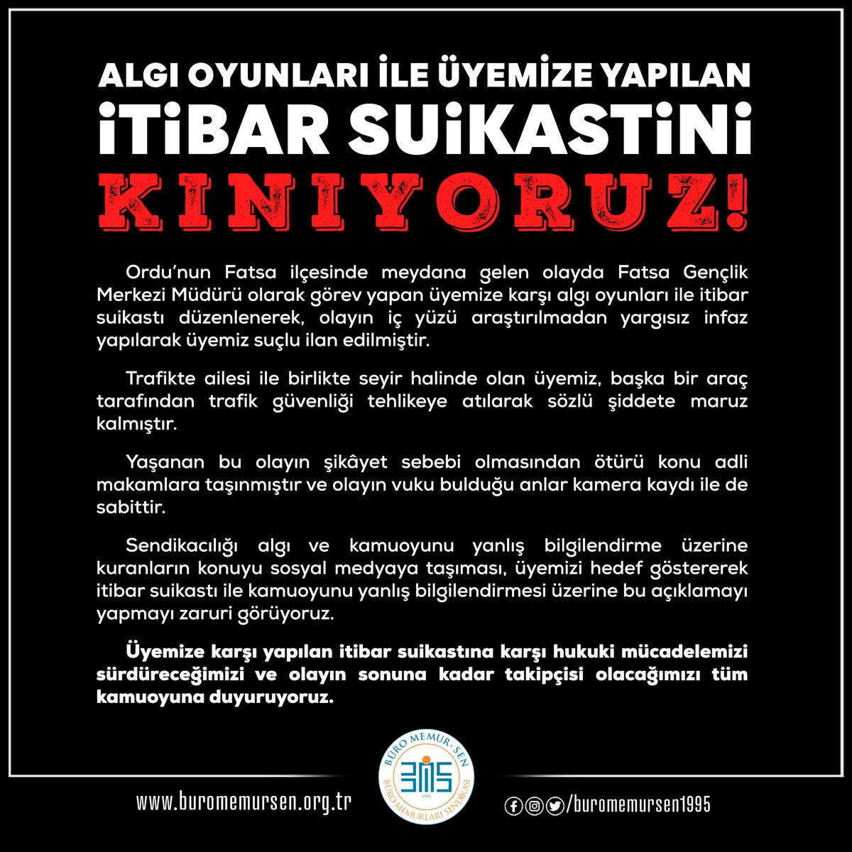 BuroMemurSen_'s tweet photo. ALGI OYUNLARI İLE ÜYEMİZE YAPILAN İTİBAR SUİKASTİNİ KINIYORUZ!

Ordu’nun Fatsa ilçesinde meydana gelen olayda Fatsa Gençlik Merkezi Müdürü olarak görev yapan üyemize karşı algı oyunları ile itibar suikastı düzenlenerek, olayın iç yüzü araştırılmadan yargısız infaz yapılarak üyemiz suçlu ilan edilmiştir.

Trafikte ailesi ile birlikte seyir halinde olan üyemiz, başka bir araç tarafından trafik güvenliği tehlikeye atılarak sözlü şiddete maruz kalmıştır. 

Yaşanan bu olayın şikâyet sebebi olmasından ötürü konu adli makamlara taşınmıştır ve olayın vuku bulduğu anlar kamera kaydı ile de sabittir.

Sendikacılığı algı ve kamuoyunu yanlış bilgilendirme üzerine kuranların konuyu sosyal medyaya taşıması, üyemizi hedef göstererek itibar suikastı ile kamuoyunu yanlış bilgilendirmesi üzerine bu açıklamayı yapmayı zaruri görüyoruz.

Üyemize karşı yapılan itibar suikastına karşı hukuki mücadelemizi sürdüreceğimizi ve olayın sonuna kadar takipçisi olacağımızı tüm kamuoyuna duyuruyoruz.
