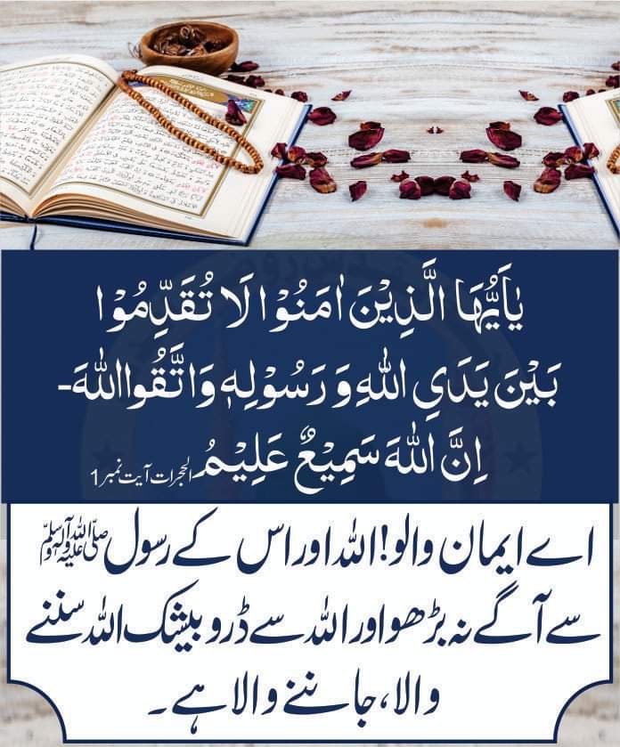 یٰۤاَیُّهَا الَّذِیْنَ اٰمَنُوْا لَا تُقَدِّمُوْا بَیْنَ یَدَیِ اللّٰهِ وَ رَسُوْلِهٖ وَ اتَّقُوا اللّٰهَؕ-اِنَّ اللّٰهَ سَمِیْعٌ عَلِیْمٌُ
اےایمان والو! اللّٰہ اور اس کے رسول سے آگے نہ بڑھو اور اللہ سے ڈرو بیشک اللّٰه سننے والا، جاننے والاہے۔

#حدوں_بیحد_درود_نبیﷺ_تے