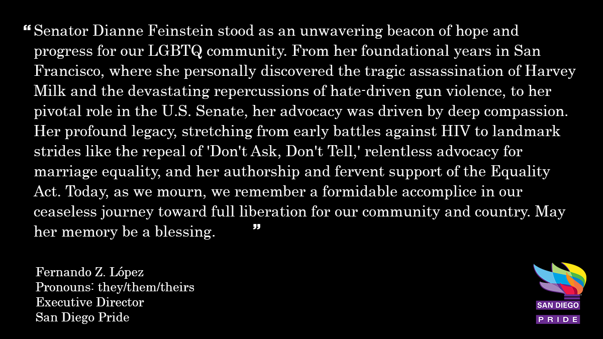 "Senator Dianne Feinstein stood as an unwavering beacon of hope and progress for our LGBTQ community."

Fernando Z. López
Executive Director
San Diego Pride