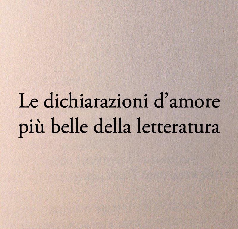 Poesiaitalia's tweet photo. Le dichiarazioni d’amore più belle della letteratura: 

1. «Vorrei che tu venissi da me in una sera d’inverno e, stretti insieme dietro i vetri, guardando la solitudine delle strade buie e gelate, ricordassimo gli inverni delle favole, dove si visse insieme senza saperlo.»

Dino Buzzati - La boutique del mistero

2. «Non sono sicuro di averti dentro di me, né di essere dentro di te, e neppure di possederti. E in ogni caso, non è al possesso che aspiro. Credo invece che siamo entrambi dentro un altro essere, che abbiamo creato e che si chiama Noi.»

Robert James Waller - I ponti di Madison County

3. «Tu sei veramente una fiamma che scalda ma bisogna proteggere dal vento. A volte non so se un mio gesto tende a scaldarmi o a proteggerti. Allora m’immagino di fare le due cose insieme, e questa è tutta la mia e la tua tenerezza come una cosa sola.»

Cesare Pavese a Bianca Garufi 

4. «E senza di te io sono lontana 
non so dire da cosa ma lontana, scomoda un poco perduta, come malata, un po’ sporco il mondo lontano da te, più nemico, che punge, che graffia, sta fuori misura.»

Mariangela Gualtieri - Il mondo che graffia, se non sei accanto a me

5. «Scese, evitando di guardarla a lungo, come si fa col sole, ma vedeva lei, come si vede il sole, anche senza guardare.»

Lev Tolstoj - Anna Karenina

6. «Ho lottato invano. Non c’è rimedio. Non sono in grado di reprimere i miei sentimenti. Lasciate che vi dica con quanto ardore io vi ammiri e vi ami.»

Jane Austen - Orgoglio e pregiudizio

7. «Se tu ti ricordi di me, allora non importa se tutto il mondo mi dimentica.»

Haruki Murakami - Kafka sulla spiaggia

8. «Saremo felici o saremo tristi, che importa? Saremo l’uno accanto all’altra. E questo deve essere, questo è l’essenziale.»

Gabriele D’Annunzio

9. «Ti amo, cara Connie, di questa parola so tutto il peso – l’orrore e la meraviglia – eppure te la dico, quasi con tranquillità. L’ho usata così poco nella mia vita, e così male, che è come nuova per me.»

Cesare Pavese a Constance Dowling 

10. «Per qualche motivo che ignoro mi piaci moltissimo. Molto, niente di irragionevole, direi quel poco che basta a far si che di notte, da solo, mi svegli e non riuscendo a riaddormentarmi, inizi a sognarti.»

Franz Kafka - Lettere a Milena

11. «Sei entrata per caso in una vita di cui non andavo fiero, e da quel giorno qualcosa ha cominciato a cambiare. Prima di te, fuori di te, non aderivo a nulla. Quella forza per cui ogni tanto mi prendevi in giro è sempre stata solo una forza solitaria, una forza di rifiuto. Con te ho accettato più cose. Ho imparato a vivere, in un certo senso. Per questo forse il mio amore è sempre stato pervaso da una gratitudine immensa.»

Albert Camus a Maria Casarès

12. «Ho sceso, dandoti il braccio, almeno un milione di scale e ora che non ci sei è il vuoto ad ogni gradino.»

Eugenio Montale

13. «Si conobbero. Lui conobbe lei e se stesso, perché in verità non s'era mai saputo. E lei conobbe lui e se stessa, perché pur essendosi saputa sempre, mai s'era potuta riconoscere così.»

Italo Calvino - Il Barone rampante