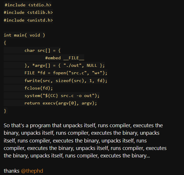 A screenshot of a post (https://suya.place/objects/44db7e67-962c-426d-b20c-3f1a1c676fc3) containing the text:

```cpp
#include <stdio.h>
#include <stdlib.h>
#include <unistd.h>

int main( void )
{
        char src[] = {
                #embed __FILE__
        }, *argv[] = { "./out", NULL };
        FILE *fd = fopen("src.c", "w+");
        fwrite(src, sizeof(src), 1, fd);
        fclose(fd);
        system("${CC} src.c -o out");
        return execv(argv[0], argv);
}
```
So that's a program that unpacks itself, runs compiler, executes the binary, unpacks itself, runs compiler, executes the binary, unpacks itself, runs compiler, executes the binary, unpacks itself, runs compiler, executes the binary, unpacks itself, runs compiler, executes the binary, unpacks itself, runs compiler, executes the binary...

thanks @thephd