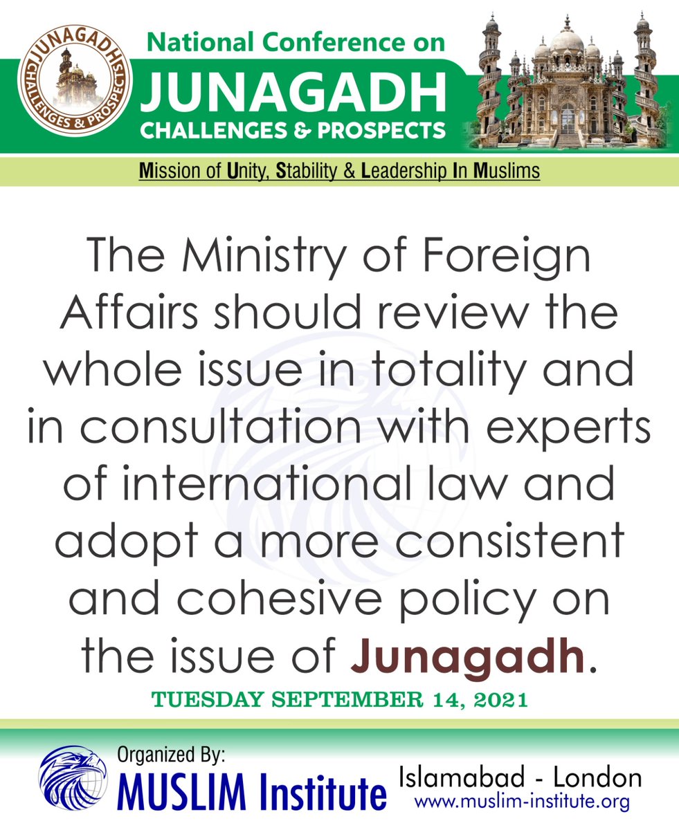 The Ministry of Foreign Affairs should review the whole issue in totality and in consultation with experts of international law and with  and adopt a more consistent and cohesive policy on the issue of Junagadh.

Event Organized By: MUSLIM Institute on Tuesday September 14, 2021