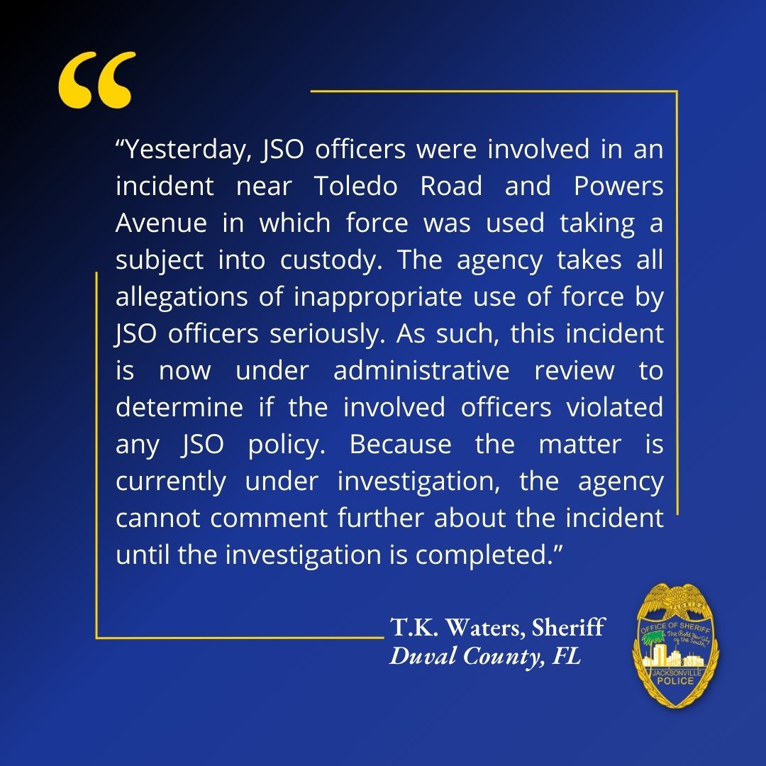 Statement from Sheriff T.K. Waters:

“Yesterday, JSO officers were involved in an incident near Toledo Road and Powers Avenue in which force was used taking a subject into custody. The agency takes all allegations of inappropriate use of force by JSO officers seriously. As such,
