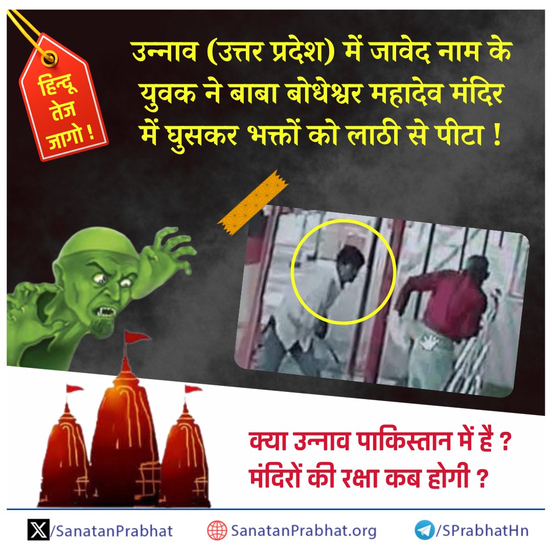 जागो !

उन्नाव (उत्तर प्रदेश) में जावेद नाम के युवक ने बाबा बोधेश्‍वर महादेव मंदिर में घुसकर भक्तों को लाठी से पीटा !

क्या उन्नाव पाकिस्तान में है ? मंदिरों की रक्षा कब होगी ?

यह घटना दर्शाती है कि अब हिन्दू सडक पर ही नहीं, अपितु मंदिरों में भी असुरक्षित हैं ! 

कट्टरपंथी
