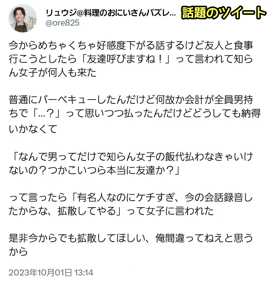 tkzwgrs's tweet photo. 料理研究家リュウジ氏、友人と食事をする
↓
友人「んじゃ友達呼ぶね」
↓
知らない女性を複数呼ばれ、勝手に男が奢る流れに
↓
リュウジ氏「なんで知らない女に奢らなきゃいけないの？」
↓
👩「は？有名人のくせにケチすぎ。録音したし拡散したろ」
↓
いつもの奢り奢ら��論争に発展
#本日のツイ議論 https://t.co/laMGmRxjUz