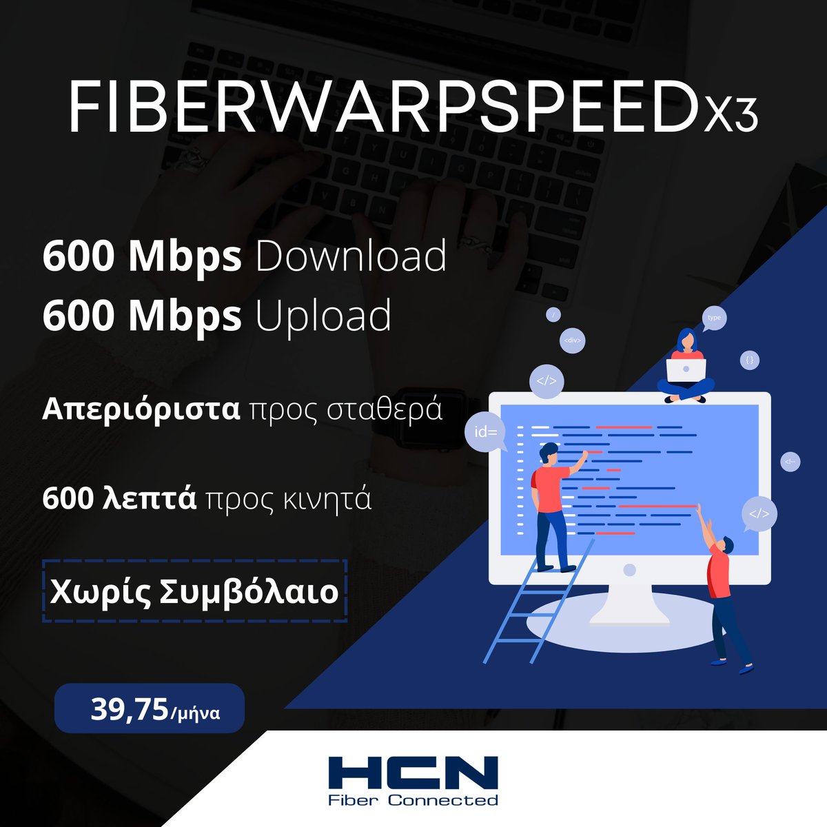 Το ίντερνετ του αύριο, σήμερα! ⚡️

Με το 𝗙𝗶𝗯𝗲𝗿𝗪𝗮𝗿𝗽𝘀𝗽𝗲𝗲𝗱𝗫𝟯 απολαμβάνεις 𝟲𝟬𝟬 𝗠𝗯𝗽𝘀 Download / 𝟲𝟬𝟬 𝗠𝗯𝗽𝘀 Upload + απεριόριστα προς σταθερά και 𝟲𝟬𝟬 λεπτά για κινητά με μόλις 39,75€ τον μήνα!

⏳ Μη χάνεις χρόνο και μπες στο ιδιόκτητο δίκτυο της HCN!