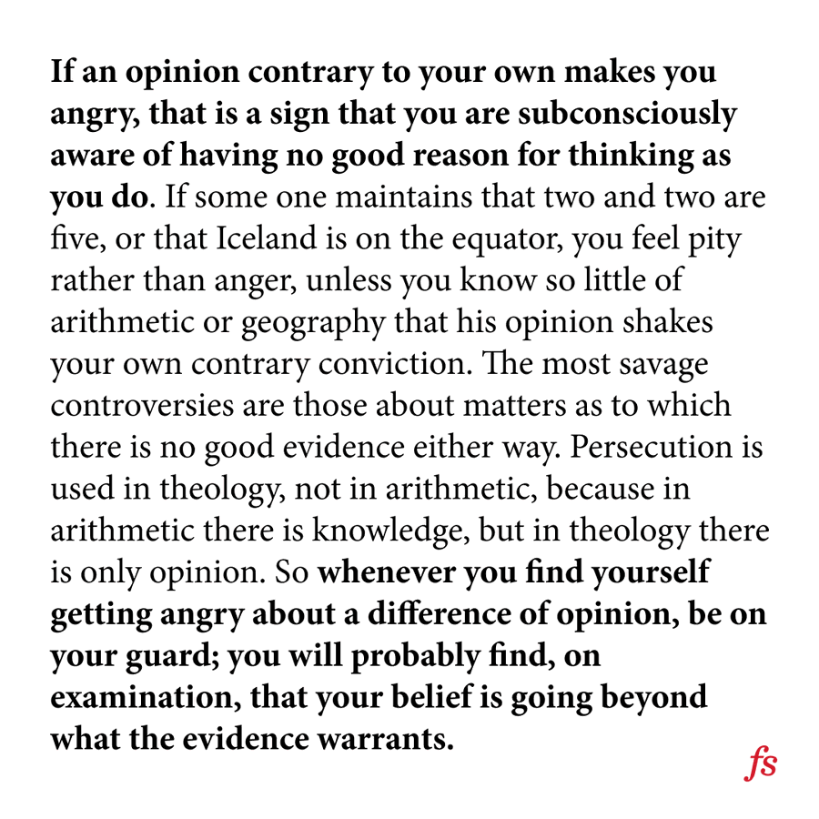 farnamstreet's tweet photo. Bertrand Russell on avoiding foolish opinions:

"Whenever you find yourself getting angry about a difference of opinion, be on your guard; you will probably find, on examination, that your belief is going beyond what the evidence warrants." https://t.co/ykZIW3dze1