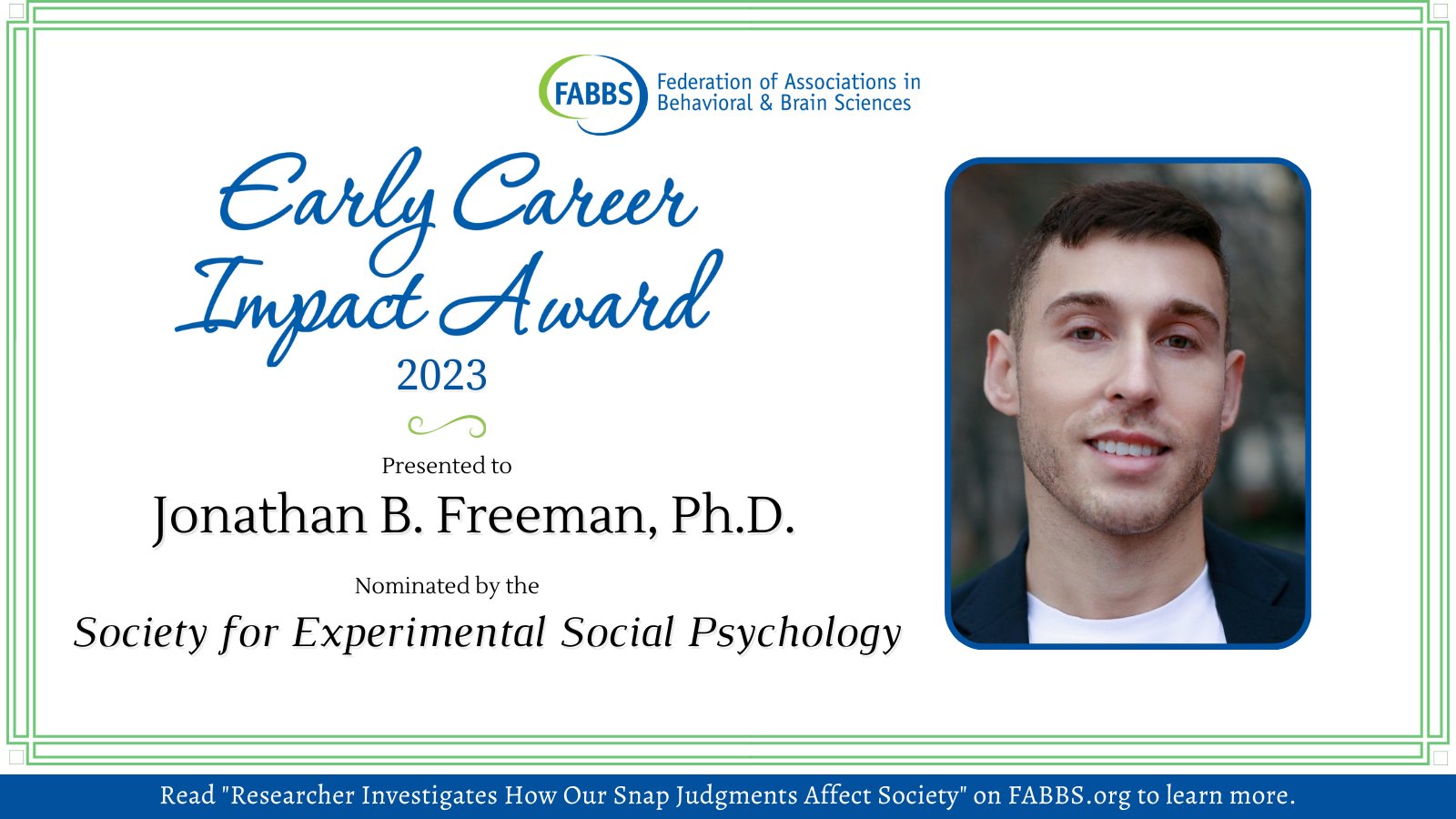 Federation of Associations in Behavioral and Brain Sciences

Early Career Impact Award 2023

Presented to: Jonathan B. Freeman, Ph.D.

Nominated by the Society for Experimental Social Psychology

Read "Researcher Investigates How Our Snap Judgments Affect Society" on FABBS.org to learn more.