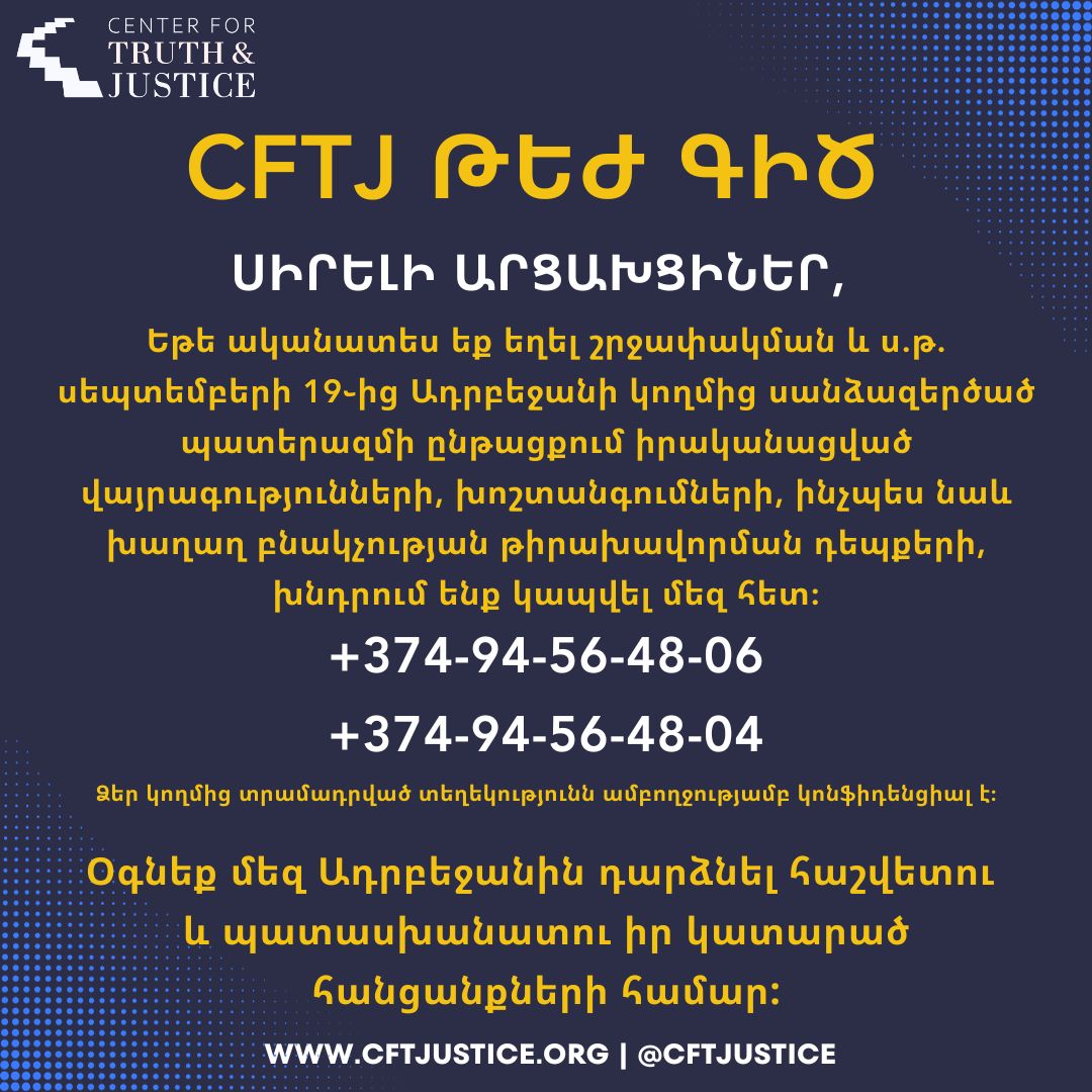 CFTJ ԹԵԺ ԳԻԾ
ՍԻՐԵԼԻ ԱՐՑԱԽՑԻՆԵՐ,
Եթե ականատես եք եղել շրջափակման և ս.թ. սեպտեմբերի 19֊ից Ադրբեջանի կողմից սանձազերծած պատերազմի ընթացքում իրականացված վայրագությունների, խոշտանգումների, ինչպես նաև խաղաղ բնակչության թիրախավորման դեպքերի, խնդրում ենք կապվել մեզ հետ:
+374-94-56-48-06