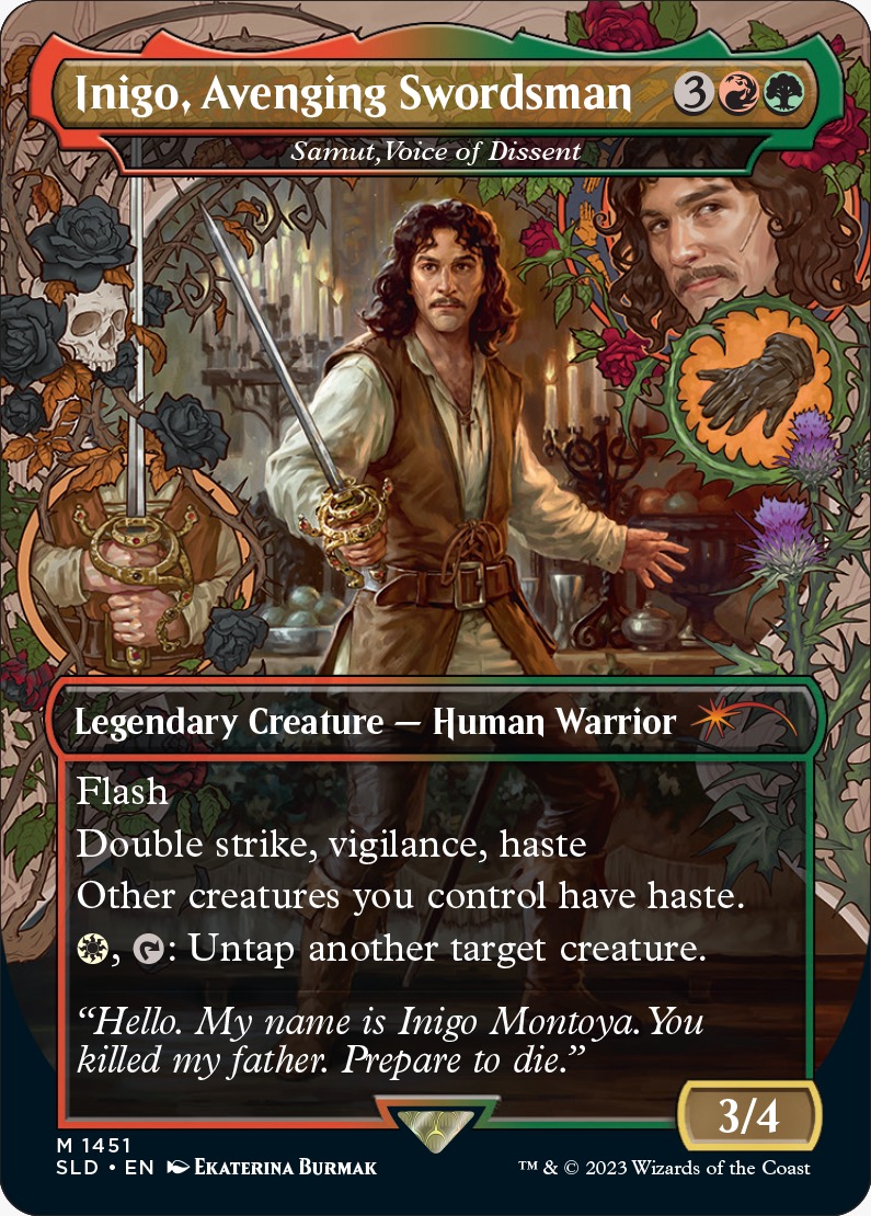- Bueno ¿Entonces con qué comandante vas a jugar?

- Voy a llevar a Iñigo, espadachín vengativo

- Ostia, eso es un poco raro, no?

- Hola. Mi nombre es Iñigo Montoya. Tu destruiste a mi planeswalker. Prepárate a morir...

- Joder, qué raras se han puesto las Magic