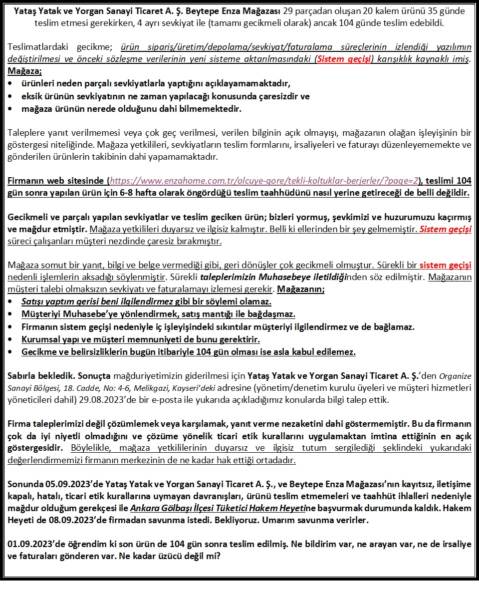 Enza Home, teslim tarihi 19.06.2023 olan ürünleri 104 gün sonra 01.10.2023’de ancak teslim etti.
Yataş Yatak ve Yorgan Sanayi Ticaret A. Ş. Beytepe Enza Mağazası 20 kalem ürünü 35 günde teslim etmesi gerekirken, 4 ayrı sevkiyat ile (tamamı gecikmeli) 104 günde teslim edebildi.