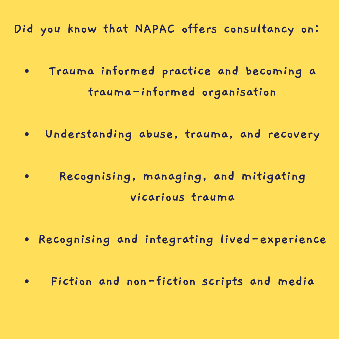 Over the years, we've consulted with numerous production companies, councils, law firms and service providers on various projects. If your organisation needs support in any of the following areas, email info@napac.org.uk or head to napac.org.uk/consultancy #TraumaInformed