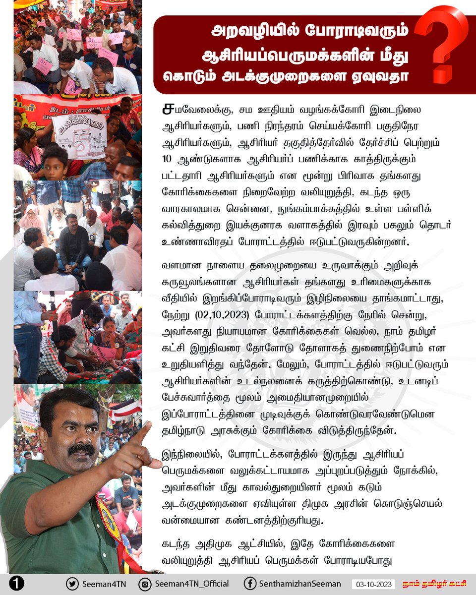 Seeman4TN's tweet photo. 'சமவேலைக்கு, சம ஊதியம்' வழங்கக்கோரி இடைநிலை ஆசிரியர்களும், பணி நிரந்தரம் செய்யக்கோரி பகுதிநேர ஆசிரியர்களும், ஆசிரியர் தகுதித்தேர்வில் தேர்ச்சிப் பெற்றும் 10 ஆண்டுகளாக ஆசிரியர்ப் பணிக்காக காத்திருக்கும் பட்டதாரி ஆசிரியர்களும் என மூன்று பிரிவாக தங்களது கோரிக்கைகளை நிறைவேற்ற வலியுறுத்தி, கடந்த ஒரு வாரகாலமாக சென்னை, நுங்கம்பாக்கத்தில் உள்ள பள்ளிக் கல்வித்துறை இயக்குனரக வளாகத்தில் இரவும் பகலும்  தொடர் உண்ணாவிரதப் போராட்டத்தில் ஈடுபட்டுவருகின்றனர். 

வளமான நாளைய தலைமுறையை உருவாக்கும் அறிவுக் கருவூலங்களான ஆசிரியர்கள் தங்களது உரிமைகளுக்காக வீதியில் இறங்கிப்போராடிவரும் இழிநிலையை தாங்கமாட்டாது, நேற்று (02-10-2023) போராட்டக்களத்திற்கு நேரில் சென்று, அவர்களது நியாயமான கோரிக்கைகள் வெல்ல, நாம் தமிழர் கட்சி இறுதிவரை தோளோடு தோளாகத் துணைநிற்போம் என உறுதியளித்து வந்தேன். மேலும், போராட்டத்தில் ஈடுபட்டுவரும் ஆசிரியர்களின் உடல்நலனைக் கருத்திற்கொண்டு, உடனடிப் பேச்சுவார்த்தை மூலம் அமைதியானமுறையில் இப்போராட்டத்தினை முடிவுக்குக் கொண்டுவரவேண்டுமென தமிழ்நாடு அரசுக்கும் கோரிக்கை விடுத்திருந்தேன்.

இந்நிலையில், போராட்டக்களத்தில் இருந்து ஆசிரியப் பெருமக்களை வலுக்கட்டாயமாக அப்புறப்படுத்தும் நோக்கில், அவர்களின் மீது காவல்துறையினர் மூலம் கடும் அடக்குமுறைகளை ஏவியுள்ள திமுக அரசின் கொடுஞ்செயல் வன்மையான கண்டனத்திற்குரியது.

கடந்த அதிமுக ஆட்சியில், இதே கோரிக்கைகளை வலியுறுத்தி ஆசிரியப் பெருமக்கள் போராடியபோது இதேபோன்ற அதிமுக அரசின் அடக்குமுறைகளைக் கடுமையாக கண்டித்ததோடு மட்டுமின்றி, திமுக தலைமையிலான ஆட்சி அமைந்தால் கோரிக்கைகளை நிறைவேற்றித் தருவதாக உறுதியளித்து, தேர்தல் அறிக்கையிலும் வாக்குறுதிகளாக வெளியிடப்பட்டது. 

இதன்மூலம், ஆசிரியப் பெருமக்களின் குடும்பங்களின் நம்பிக்கையைப் பெற்று, அதன்மூலம் பெருவாரியான வாக்குகளை அறுவடை செய்து, ஆட்சி கட்டிலில் ஏறி அமர்ந்ததும் தேர்தல் வாக்குறுதிகளை காற்றில் பறக்கவிட்டு, கடந்த இரண்டரை ஆண்டுகளாக திமுக அரசு அவர்களை வஞ்சித்து வருகிறது.

இதனால் கொதிப்படைந்துள்ள ஆசிரியப் பெருமக்கள் இறுதிவாய்ப்பாக, தங்கள் உயிரையும் பொருட்படுத்தாது தொடர் உண்ணாவிரதப் போராட்டத்தில் ஈடுபட்டுவருகின்றனர். இதுவரை 300க்கும் மேற்பட்ட ஆசரியர்களின் உடல்நிலை கடுமையாகப் பாதிக்கப்பட்டு உள்ளது. இத்தகைய கொடுஞ்சூழலினை, பள்ளிக்கல்வித்துறை அமைச்சரும், துறை சார் அரசு அதிகாரிகளும் நேர்மறையாக எதிர்கொண்டு உரிய முறையில் பேச்சுவார்த்தை நடத்தி, தீர்வு எட்டுவதை விடுத்து காவல்துறையினர் மூலம் கொடும் அடக்குமுறைகளைக் கட்டவிழ்த்து விடுவது மக்களாட்சி முறைமைக்கு எதிரான கொடுங்கோல் போக்காகும்.

எனவே, காவல்துறையினரின் அடக்குமுறைகளை உடனடியாக நிறுத்தி, உரிய முறையில் பேச்சுவார்த்தை நடத்த திமுக அரசு முன்வராவிட்டால், போராட்டக்களத்திற்கு மீண்டும் நேரில் சென்று, ஆசிரியப் பெருமக்களுடன் அமர்ந்து மாபெரும் மக்கள் திரள் போராட்டமாக மாற்றவேண்டிய சூழலுக்கு என்னை உள்ளாக்கவேண்டாம் என தமிழ்நாடு அரசையும், மாண்புமிகு தமிழ்நாட்டு முதல்வர் ஐயா மு.க.ஸ்டாலின் அவர்களையும் வலியுறுத்திக் கேட்டுக்கொள்கிறேன்.

- செந்தமிழன் சீமான்
தலைமை ஒருங்கிணைப்பாளர்
நாம் தமிழர் கட்சி

@CMOTamilnadu @mkstalin