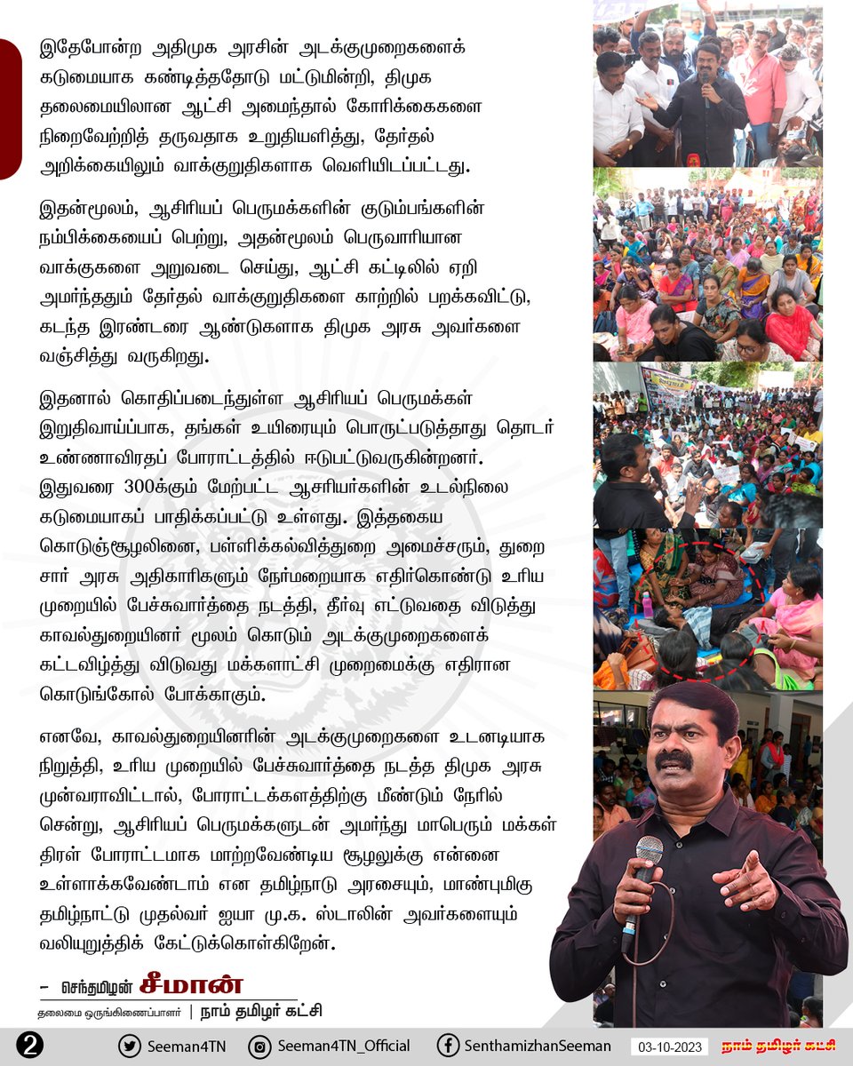 Seeman4TN's tweet photo. 'சமவேலைக்கு, சம ஊதியம்' வழங்கக்கோரி இடைநிலை ஆசிரியர்களும், பணி நிரந்தரம் செய்யக்கோரி பகுதிநேர ஆசிரியர்களும், ஆசிரியர் தகுதித்தேர்வில் தேர்ச்சிப் பெற்றும் 10 ஆண்டுகளாக ஆசிரியர்ப் பணிக்காக காத்திருக்கும் பட்டதாரி ஆசிரியர்களும் என மூன்று பிரிவாக தங்களது கோரிக்கைகளை நிறைவேற்ற வலியுறுத்தி, கடந்த ஒரு வாரகாலமாக சென்னை, நுங்கம்பாக்கத்தில் உள்ள பள்ளிக் கல்வித்துறை இயக்குனரக வளாகத்தில் இரவும் பகலும்  தொடர் உண்ணாவிரதப் போராட்டத்தில் ஈடுபட்டுவருகின்றனர். 

வளமான நாளைய தலைமுறையை உருவாக்கும் அறிவுக் கருவூலங்களான ஆசிரியர்கள் தங்களது உரிமைகளுக்காக வீதியில் இறங்கிப்போராடிவரும் இழிநிலையை தாங்கமாட்டாது, நேற்று (02-10-2023) போராட்டக்களத்திற்கு நேரில் சென்று, அவர்களது நியாயமான கோரிக்கைகள் வெல்ல, நாம் தமிழர் கட்சி இறுதிவரை தோளோடு தோளாகத் துணைநிற்போம் என உறுதியளித்து வந்தேன். மேலும், போராட்டத்தில் ஈடுபட்டுவரும் ஆசிரியர்களின் உடல்நலனைக் கருத்திற்கொண்டு, உடனடிப் பேச்சுவார்த்தை மூலம் அமைதியானமுறையில் இப்போராட்டத்தினை முடிவுக்குக் கொண்டுவரவேண்டுமென தமிழ்நாடு அரசுக்கும் கோரிக்கை விடுத்திருந்தேன்.

இந்நிலையில், போராட்டக்களத்தில் இருந்து ஆசிரியப் பெருமக்களை வலுக்கட்டாயமாக அப்புறப்படுத்தும் நோக்கில், அவர்களின் மீது காவல்துறையினர் மூலம் கடும் அடக்குமுறைகளை ஏவியுள்ள திமுக அரசின் கொடுஞ்செயல் வன்மையான கண்டனத்திற்குரியது.

கடந்த அதிமுக ஆட்சியில், இதே கோரிக்கைகளை வலியுறுத்தி ஆசிரியப் பெருமக்கள் போராடியபோது இதேபோன்ற அதிமுக அரசின் அடக்குமுறைகளைக் கடுமையாக கண்டித்ததோடு மட்டுமின்றி, திமுக தலைமையிலான ஆட்சி அமைந்தால் கோரிக்கைகளை நிறைவேற்றித் தருவதாக உறுதியளித்து, தேர்தல் அறிக்கையிலும் வாக்குறுதிகளாக வெளியிடப்பட்டது. 

இதன்மூலம், ஆசிரியப் பெருமக்களின் குடும்பங்களின் நம்பிக்கையைப் பெற்று, அதன்மூலம் பெருவாரியான வாக்குகளை அறுவடை செய்து, ஆட்சி கட்டிலில் ஏறி அமர்ந்ததும் தேர்தல் வாக்குறுதிகளை காற்றில் பறக்கவிட்டு, கடந்த இரண்டரை ஆண்டுகளாக திமுக அரசு அவர்களை வஞ்சித்து வருகிறது.

இதனால் கொதிப்படைந்துள்ள ஆசிரியப் பெருமக்கள் இறுதிவாய்ப்பாக, தங்கள் உயிரையும் பொருட்படுத்தாது தொடர் உண்ணாவிரதப் போராட்டத்தில் ஈடுபட்டுவருகின்றனர். இதுவரை 300க்கும் மேற்பட்ட ஆசரியர்களின் உடல்நிலை கடுமையாகப் பாதிக்கப்பட்டு உள்ளது. இத்தகைய கொடுஞ்சூழலினை, பள்ளிக்கல்வித்துறை அமைச்சரும், துறை சார் அரசு அதிகாரிகளும் நேர்மறையாக எதிர்கொண்டு உரிய முறையில் பேச்சுவார்த்தை நடத்தி, தீர்வு எட்டுவதை விடுத்து காவல்துறையினர் மூலம் கொடும் அடக்குமுறைகளைக் கட்டவிழ்த்து விடுவது மக்களாட்சி முறைமைக்கு எதிரான கொடுங்கோல் போக்காகும்.

எனவே, காவல்துறையினரின் அடக்குமுறைகளை உடனடியாக நிறுத்தி, உரிய முறையில் பேச்சுவார்த்தை நடத்த திமுக அரசு முன்வராவிட்டால், போராட்டக்களத்திற்கு மீண்டும் நேரில் சென்று, ஆசிரியப் பெருமக்களுடன் அமர்ந்து மாபெரும் மக்கள் திரள் போராட்டமாக மாற்றவேண்டிய சூழலுக்கு என்னை உள்ளாக்கவேண்டாம் என தமிழ்நாடு அரசையும், மாண்புமிகு தமிழ்நாட்டு முதல்வர் ஐயா மு.க.ஸ்டாலின் அவர்களையும் வலியுறுத்திக் கேட்டுக்கொள்கிறேன்.

- செந்தமிழன் சீமான்
தலைமை ஒருங்கிணைப்பாளர்
நாம் தமிழர் கட்சி

@CMOTamilnadu @mkstalin