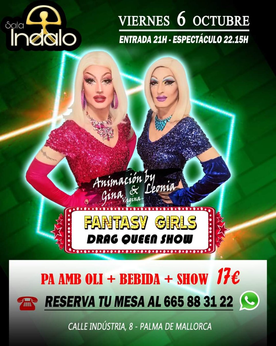 Sala Indalo Palma 

Viernes 6 Octubre 2023
Fantasy Girls - Drag Queens Transformistas en Mallorca 

CENA
Pa Amb Oli+Bebida 17€

ENTRADA+BEBIDA 10€

Abrimos a las 21h
Show 22:15h
Reservas: 665883122
Calle Industria 8 - Palma.
Madó Pereta &amp; Jimmy Showman